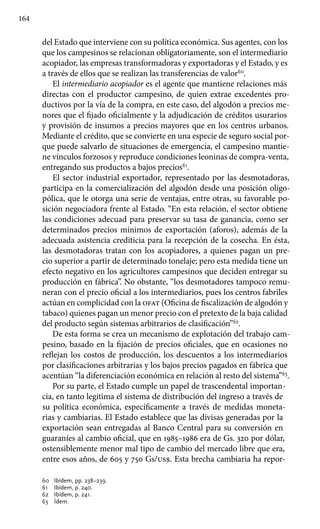 164
del Estado que interviene con su política económica. Sus agentes, con los
que los campesinos se relacionan obligatoriamente, son el intermediario
acopiador, las empresas transformadoras y exportadoras y el Estado, y es
a través de ellos que se realizan las transferencias de valor60
.
El intermediario acopiador es el agente que mantiene relaciones más
directas con el productor campesino, de quien extrae excedentes pro-
ductivos por la vía de la compra, en este caso, del algodón a precios me-
nores que el fijado oficialmente y la adjudicación de créditos usurarios
y provisión de insumos a precios mayores que en los centros urbanos.
Mediante el crédito, que se convierte en una especie de seguro social por-
que puede salvarlo de situaciones de emergencia, el campesino mantie-
ne vínculos forzosos y reproduce condiciones leoninas de compra-venta,
entregando sus productos a bajos precios61
.
El sector industrial exportador, representado por las desmotadoras,
participa en la comercialización del algodón desde una posición oligo-
pólica, que le otorga una serie de ventajas, entre otras, su favorable po-
sición negociadora frente al Estado. “En esta relación, el sector obtiene
las condiciones adecuad para preservar su tasa de ganancia, como ser
determinados precios mínimos de exportación (aforos), además de la
adecuada asistencia crediticia para la recepción de la cosecha. En ésta,
las desmotadoras tratan con los acopiadores, a quienes pagan un pre-
cio superior a partir de determinado tonelaje; pero esta medida tiene un
efecto negativo en los agricultores campesinos que deciden entregar su
producción en fábrica”. No obstante, “los desmotadores tampoco remu-
neran con el precio oficial a los intermediarios, pues los centros fabriles
actúan en complicidad con la ofat (Oficina de fiscalización de algodón y
tabaco) quienes pagan un menor precio con el pretexto de la baja calidad
del producto según sistemas arbitrarios de clasificación”62
.
De esta forma se crea un mecanismo de explotación del trabajo cam-
pesino, basado en la fijación de precios oficiales, que en ocasiones no
reflejan los costos de producción, los descuentos a los intermediarios
por clasificaciones arbitrarias y los bajos precios pagados en fábrica que
acentúan “la diferenciación económica en relación al resto del sistema”63
.
Por su parte, el Estado cumple un papel de trascendental importan-
cia, en tanto legitima el sistema de distribución del ingreso a través de
su política económica, específicamente a través de medidas moneta-
rias y cambiarias. El Estado establece que las divisas generadas por la
exportación sean entregadas al Banco Central para su conversión en
guaraníes al cambio oficial, que en 1985–1986 era de Gs. 320 por dólar,
ostensiblemente menor mal tipo de cambio del mercado libre que era,
entre esos años, de 605 y 750 Gs/us$. Esta brecha cambiaria ha repor-
60 	 Ibídem, pp. 238–239.
61 	 Ibídem, p. 240.
62 	 Ibídem, p. 241.
63 	 Ídem.
 