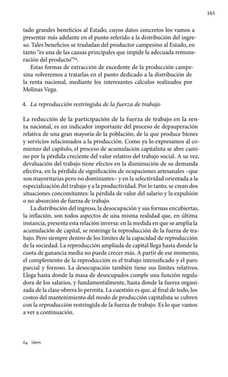 165
tado grandes beneficios al Estado, cuyos datos concretos los vamos a
presentar más adelante en el punto referido a la distribución del ingre-
so. Tales beneficios se trasladan del productor campesino al Estado, en
tanto “es una de las causas principales que impide la adecuada remune-
ración del producto”64
.
Estas formas de extracción de excedente de la producción campe-
sina volveremos a tratarlas en el punto dedicado a la distribución de
la renta nacional, mediante los interesantes cálculos realizados por
Molinas Vega.
4.	 La reproducción restringida de la fuerza de trabajo
La reducción de la participación de la fuerza de trabajo en la ren-
ta nacional, es un indicador importante del proceso de depauperación
relativa de una gran mayoría de la población, de la que produce bienes
y servicios relacionados a la producción. Como ya lo expresamos al co-
mienzo del capítulo, el proceso de acumulación capitalista se abre cami-
no por la pérdida creciente del valor relativo del trabajo social. A su vez,
devaluación del trabajo tiene efectos en la disminución de su demanda
efectiva, en la pérdida de significación de ocupaciones artesanales –que
son mayoritarias pero no dominantes– y en la selectividad orientada a la
especialización del trabajo y a la productividad. Por lo tanto, se crean dos
situaciones concomitantes: la pérdida de valor del salario y la expulsión
o no absorción de fuerza de trabajo.
La distribución del ingreso, la desocupación y sus formas encubiertas,
la inflación, son todos aspectos de una misma realidad que, en última
instancia, presenta esta relación inversa: en la medida en que se amplía la
acumulación de capital, se restringe la reproducción de la fuerza de tra-
bajo. Pero siempre dentro de los límites de la capacidad de reproducción
de la sociedad. La reproducción ampliada de capital llega hasta donde la
cuota de ganancia media no puede crecer más. A partir de ese momento,
el complemento de la reproducción es el trabajo intensificado y el paro
parcial y forzoso. La desocupación también tiene sus límites relativos.
Llega hasta donde la masa de desocupados cumple una función regula-
dora de los salarios, y fundamentalmente, hasta donde la fuerza organi-
zada de la clase obrera lo permita. La cuestión es que, al final de todo, los
costos del mantenimiento del modo de producción capitalista se cubren
con la reproducción restringida de la fuerza de trabajo. Es lo que vamos
a ver a continuación.
64 	 Ídem.
 