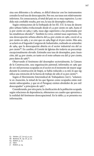 167
sina son diferentes a la urbana, es difícil detectar con los instrumentos
censales la real tasa de desocupación. Por eso, sus tasas son relativamente
inferiores. En consecuencia, el total del país no es muy expresivo. La me-
dida más confiable resulta, por eso, la tasa de desempleo urbana.
Según estimaciones de la Embajada de los EE. UU. la tasa de desem-
pleo urbano había evolucionado desde el 3.5 por ciento en 1981, hasta el
15 por ciento en 1984 y 1985, tasas algo superiores a las presentadas por
las estadísticas oficiales67
. También la cepal estimó tasas superiores. De
una desocupación urbana abierta del 9.4 por ciento en 1982, creció al 14
por ciento en 1983, y se cree que en 1984 llegó al 18 por ciento. Más aún,
se aclaró en el Segundo Congreso de Industriales, realizado en setiembre
de 1984, que la desocupación abierta en el sector industrial era del 20
por ciento68
. En cambio, el Comité de Iglesias dio todavía un porcentaje
excepcionalmente elevado. Estimaba una tasa de desempleo, para Asun-
ción, del 44 por ciento, en tanto en el resto urbano era del 37 por ciento,
para datos de 198569
.
Observando el fenómeno del desempleo sectorialmente, la Cámara
de la Construcción, una organización patronal, informaba en 1985 que
de 100 mil personas ocupadas en el sector en el momento de mayor auge
durante la construcción de Itaipú, se había reducido a 25 mil, lo que sig-
nifica una retención de la fuerza de trabajo de sólo el 25 por ciento70
.
Según el Movimiento Intersindical de Trabajadores (mit), “solamen-
te en Asunción, la mitad de los que figuran como ocupados están real-
mente subocupados, y que en el Paraguay existen alrededor de 300 mil
desocupados” a principios de 198771
.
Considerando, por otra parte, la clasificación de la población ocupada
según relaciones de dependencia, obtenemos un cuadro que aproxima a
la realidad del fenómeno desocupacional. En la tabla 3.5 se presenta esa
información.
67 	 Herken, J.C. (0113), p. 417.
68 	 Barbosa, R., op. cit., p. 72.
69 	 Ibídem, p. 73.
70 	 Ídem.
71 	 Ibídem, p. 74.
 