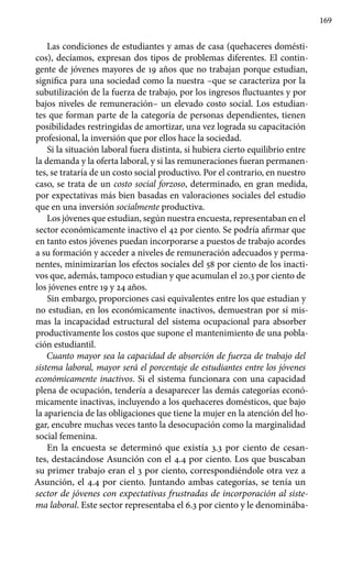 169
Las condiciones de estudiantes y amas de casa (quehaceres domésti-
cos), decíamos, expresan dos tipos de problemas diferentes. El contin-
gente de jóvenes mayores de 19 años que no trabajan porque estudian,
significa para una sociedad como la nuestra –que se caracteriza por la
subutilización de la fuerza de trabajo, por los ingresos fluctuantes y por
bajos niveles de remuneración– un elevado costo social. Los estudian-
tes que forman parte de la categoría de personas dependientes, tienen
posibilidades restringidas de amortizar, una vez lograda su capacitación
profesional, la inversión que por ellos hace la sociedad.
Si la situación laboral fuera distinta, si hubiera cierto equilibrio entre
la demanda y la oferta laboral, y si las remuneraciones fueran permanen-
tes, se trataría de un costo social productivo. Por el contrario, en nuestro
caso, se trata de un costo social forzoso, determinado, en gran medida,
por expectativas más bien basadas en valoraciones sociales del estudio
que en una inversión socialmente productiva.
Los jóvenes que estudian, según nuestra encuesta, representaban en el
sector económicamente inactivo el 42 por ciento. Se podría afirmar que
en tanto estos jóvenes puedan incorporarse a puestos de trabajo acordes
a su formación y acceder a niveles de remuneración adecuados y perma-
nentes, minimizarían los efectos sociales del 58 por ciento de los inacti-
vos que, además, tampoco estudian y que acumulan el 20.3 por ciento de
los jóvenes entre 19 y 24 años.
Sin embargo, proporciones casi equivalentes entre los que estudian y
no estudian, en los económicamente inactivos, demuestran por sí mis-
mas la incapacidad estructural del sistema ocupacional para absorber
productivamente los costos que supone el mantenimiento de una pobla-
ción estudiantil.
Cuanto mayor sea la capacidad de absorción de fuerza de trabajo del
sistema laboral, mayor será el porcentaje de estudiantes entre los jóvenes
económicamente inactivos. Si el sistema funcionara con una capacidad
plena de ocupación, tendería a desaparecer las demás categorías econó-
micamente inactivas, incluyendo a los quehaceres domésticos, que bajo
la apariencia de las obligaciones que tiene la mujer en la atención del ho-
gar, encubre muchas veces tanto la desocupación como la marginalidad
social femenina.
En la encuesta se determinó que existía 3.3 por ciento de cesan-
tes, destacándose Asunción con el 4.4 por ciento. Los que buscaban
su primer trabajo eran el 3 por ciento, correspondiéndole otra vez a
Asunción, el 4.4 por ciento. Juntando ambas categorías, se tenía un
sector de jóvenes con expectativas frustradas de incorporación al siste-
ma laboral. Este sector representaba el 6.3 por ciento y le denominába-
 