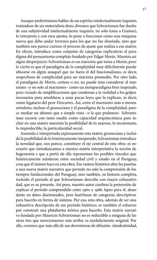 17
Aunque preferiríamos hablar de un espíritu intelectualmente inquieto,
tratándose de un materialista duro, diremos que Schvartzman fue dueño
de una subjetividad intelectualmente inquieta: no solo toma a Gramsci,
lo interpreta y con esos ajustes, lo pone a funcionar como una máquina
nueva que debe andar terrenos para los que no fue diseñada, sino que
también nos parece curioso el proceso de ajuste que realiza a esa matriz.
En efecto, introduce como conjunto de categorías explicativas al para-
digma del pensamiento complejo fundado por Edgar Morin. Muestra así
algún desprejuicio: Schvartzman es un marxista que toma a Morin, pero
lo cierto es que el paradigma de la complejidad muy difícilmente pueda
ubicarse en algún anaquel que no fuera el del funcionalismo, es decir,
sospechoso de complicidad para un marxista promedio. Por otro lado,
el paradigma de Morin, certero o no, no puede sino considerar al mar-
xismo –y no solo al marxismo– como un metaparadigma bien inspirado,
pero viciado de simplificaciones que condenan a la realidad a los golpes
necesarios para amoldarse a unas pocas leyes que la explican, es decir,
como legatario del peor Descartes. Así, entre el marxismo más o menos
ortodoxo, incluso el gramsciano y el paradigma de la complejidad, pare-
ce mediar un abismo que a simple vista –o la que podemos– Schvartz-
man recorre con tanta osadía como capacidad arquitectónica para in-
cluir en una matriz marxista la posibilidad de lo azaroso, lo inconstante,
lo impredecible, la particularidad social.
Asumida e interpretada expresamente esta matriz gramsciana e inclui-
da la posibilidad de lo históricamente inesperado, Schvartzman introduce
la novedad que, nos parece, constituye el eje central de esta obra: es ne-
cesario que introduzcamos a nuestra matriz interpretativa la noción de
hegemonía y que a partir de ella repensemos los posibles vínculos que
históricamente existieron entre sociedad civil y estado en el Paraguay,
cosa que él mismo hace en esta obra. Ese rastreo histórico abre las puertas
a una nueva matriz narrativa que permite no solo la comprensión de los
tiempos fundacionales del Paraguay, sino también, su historia completa,
incluido el período al que Schvartzman describe con mayor exhaustivi-
dad, que es su presente. Así pues, nuestro autor confiesa la pretensión de
explicar el período comprendido entre 1960 y 1988, lapso para él, abun-
dante en datos diseminados, pero huérfanos de categorías descriptivas
para hacerlo en forma de sistema. Por eso, esta obra, además de ser una
exhaustiva descripción de ese período histórico, es también el esfuerzo
por construir una plataforma teórica para hacerlo. Esta matriz narrati-
va fundada por Mauricio Schvartzman no es reductible a ninguna de las
otras tres que mencionamos más arriba: es medularmente original. Por
ello, creemos que más allá de sus desventuras de difusión, clandestinidad,
 