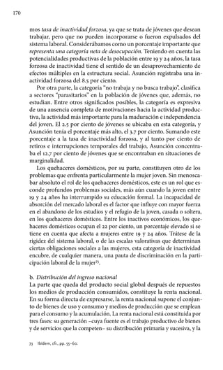 170
mos tasa de inactividad forzosa, ya que se trata de jóvenes que desean
trabajar, pero que no pueden incorporarse o fueron expulsados del
sistema laboral. Considerábamos como un porcentaje importante que
representa una categoría neta de desocupación. Teniendo en cuenta las
potencialidades productivas de la población entre 19 y 24 años, la tasa
forzosa de inactividad tiene el sentido de un desaprovechamiento de
efectos múltiples en la estructura social. Asunción registraba una in-
actividad forzosa del 8.5 por ciento.
Por otra parte, la categoría “no trabaja y no busca trabajo”, clasifica
a sectores “parasitarios” en la población de jóvenes que, además, no
estudian. Entre otros significados posibles, la categoría es expresiva
de una ausencia completa de motivaciones hacia la actividad produc-
tiva, la actividad más importante para la maduración e independencia
del joven. El 2.5 por ciento de jóvenes se ubicaba en esta categoría, y
Asunción tenía el porcentaje más alto, el 3.7 por ciento. Sumando este
porcentaje a la tasa de inactividad forzosa, y al tanto por ciento de
retiros e interrupciones temporales del trabajo, Asunción concentra-
ba el 12.7 por ciento de jóvenes que se encontraban en situaciones de
marginalidad.
Los quehaceres domésticos, por su parte, constituyen otro de los
problemas que enfrenta particularmente la mujer joven. Sin menosca-
bar absoluto el rol de los quehaceres domésticos, este es un rol que es-
conde profundos problemas sociales, más aún cuando la joven entre
19 y 24 años ha interrumpido su educación formal. La incapacidad de
absorción del mercado laboral es el factor que influye con mayor fuerza
en el abandono de los estudios y el refugio de la joven, casada o soltera,
en los quehaceres domésticos. Entre los inactivos económicos, los que-
haceres domésticos ocupan el 22 por ciento, un porcentaje elevado si se
tiene en cuenta que afecta a mujeres entre 19 y 24 años. Trátese de la
rigidez del sistema laboral, o de las escalas valorativas que determinan
ciertas obligaciones sociales a las mujeres, esta categoría de inactividad
encubre, de cualquier manera, una pauta de discriminación en la parti-
cipación laboral de la mujer73
.
b.	 Distribución del ingreso nacional
La parte que queda del producto social global después de repuestos
los medios de producción consumidos, constituye la renta nacional.
En su forma directa de expresarse, la renta nacional supone el conjun-
to de bienes de uso y consumo y medios de producción que se emplean
para el consumo y la acumulación. La renta nacional está constituida por
tres fases: su generación –cuya fuente es el trabajo productivo de bienes
y de servicios que la competen– su distribución primaria y sucesiva, y la
73 	 Ibídem, cfr., pp. 55–60.
 