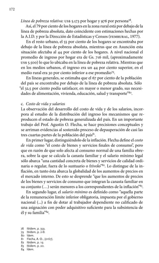 172
Línea de pobreza relativa: us$ 5.173 por hogar y 976 por persona78
.
Así, el 79 por ciento de los hogares en la zona rural está por debajo de la
línea de pobreza absoluta, dato coincidente con estimaciones hechas por
la A.I.D. y por la Dirección de Estadísticas y Censos (femrural, 1977).
En el resto urbano, el 55 por ciento de los hogares se encontraba por
debajo de la línea de pobreza absoluta, mientras que en Asunción esta
situación afectaba al 44 por ciento de los hogares. A nivel nacional el
promedio de ingreso por hogar era de Gs. 716 mil, (aproximadamente
us$ 5.500) lo que lo ubicaba en la línea de pobreza relativa. Mientras que
en los medios urbanos, el ingreso era un 44 por ciento superior, en el
medio rural era 30 por ciento inferior a ese promedio79
.
En líneas generales, se estimaba que el 67 por ciento de la población
del país se encontraba por debajo de la línea de pobreza absoluta. Sólo
“el 32,5 por ciento podía satisfacer, en mayor o menor grado, sus necesi-
dades de alimentación, vivienda, educación, salud y transporte”80
.
c.	 Costo de vida y salarios
La observación del desarrollo del costo de vida y de los salarios, incor-
pora al estudio de la distribución del ingreso los mecanismos que re-
producen el estado de pobreza generalizada del país. En un importante
trabajo del Prof. Agustín O. Flecha, se hace precisiones conceptuales y
se arriman evidencias al sostenido proceso de depauperación de casi las
tres cuartas partes de la población del país81
.
En primer lugar, distinguiéndolo de la inflación. Flecha define el costo
de vida como “el costo de bienes y servicios finales de consumo”, pero
que en razón de que solo afecta al consumo normal de una familia obre-
ra, sobre la que se calcula la canasta familiar y el salario mínimo legal
sólo abarca “una cantidad concreta de bienes y servicios de calidad ordi-
naria o regular, fuera de lo suntuario o frívolo”82
. Lo distingue de la in-
flación, en tanto ésta abarca la globalidad de los aumentos de precios en
el mercado interno. De esto se desprende “que los aumentos de precios
de los bienes y servicios de consumo que integran la canasta familiar en
su conjunto (…) serán menores a los correspondientes de la inflación”83
.
En segundo lugar, el salario mínimo es definido como “aquella parte
de la remuneración límite inferior obligatoria, impuesta por el gobierno
nacional (...) a fin de dotar al trabajador dependiente no calificado de
una asignación con poder adquisitivo suficiente para la subsistencia de
él y su familia”84
.
78 	 Ibídem, p. 359.
79 	 Ibídem, p. 218.
80 	 Ídem.
81 	 Flecha, A. O., (0167).
82 	 Ibídem, p. 19.
83 	 Ibídem, p. 20.
84 	 Ídem.
 