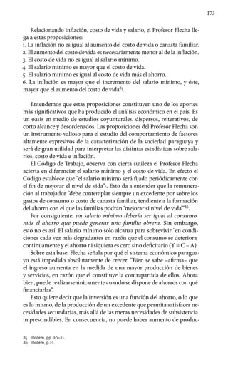 173
Relacionando inflación, costo de vida y salario, el Profesor Flecha lle-
ga a estas proposiciones:
1. La inflación no es igual al aumento del costo de vida o canasta familiar.
2. El aumento del costo de vida es necesariamente menor al de la inflación.
3. El costo de vida no es igual al salario mínimo.
4. El salario mínimo es mayor que el costo de vida.
5. El salario mínimo es igual al costo de vida más el ahorro.
6. La inflación es mayor que el incremento del salario mínimo, y éste,
mayor que el aumento del costo de vida85
.
Entendemos que estas proposiciones constituyen uno de los aportes
más significativos que ha producido el análisis económico en el país. Es
un oasis en medio de estudios coyunturales, dispersos, reiterativos, de
corto alcance y desordenados. Las proposiciones del Profesor Flecha son
un instrumento valioso para el estudio del comportamiento de factores
altamente expresivos de la caracterización de la sociedad paraguaya y
será de gran utilidad para interpretar las distintas estadísticas sobre sala-
rios, costo de vida e inflación.
El Código de Trabajo, observa con cierta sutileza el Profesor Flecha
acierta en diferenciar el salario mínimo y el costo de vida. En efecto el
Código establece que “el salario mínimo será fijado periódicamente con
el fin de mejorar el nivel de vida”·. Esto da a entender que la remunera-
ción al trabajador “debe contemplar siempre un excedente por sobre los
gastos de consumo o costo de canasta familiar, tendiente a la formación
del ahorro con el que las familias podrán ‘mejorar si nivel de vida’”86
.
Por consiguiente, un salario mínimo debería ser igual al consumo
más el ahorro que puede generar una familia obrera. Sin embargo,
esto no es así. El salario mínimo sólo alcanza para sobrevivir “en condi-
ciones cada vez más degradantes en razón que el consumo se deteriora
continuamente y el ahorro ni siquiera es cero sino deficitario (Y = C – A).
Sobre esta base, Flecha señala por qué el sistema económico paragua-
yo está impedido absolutamente de crecer. “Bien se sabe –afirma– que
el ingreso aumenta en la medida de una mayor producción de bienes
y servicios, en razón que él constituye la contrapartida de ellos. Ahora
bien, puede realizarse únicamente cuando se dispone de ahorros con qué
financiarlas”.
Esto quiere decir que la inversión es una función del ahorro, o lo que
es lo mismo, de la producción de un excedente que permita satisfacer ne-
cesidades secundarias, más allá de las meras necesidades de subsistencia
imprescindibles. En consecuencia, no puede haber aumento de produc-
85 	 Ibídem, pp. 20–21.
86 	 Ibídem, p.21.
 