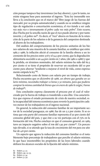 174
ción porque tampoco hay inversiones (no hay ahorro), y por lo tanto, no
existe ninguna base para aumentar el ingreso. “Esta ley inexorable nos
lleva a la conclusión que en el marco del ‘libre juego de las fuerzas del
mercado’, por su propia automaticidad y cuando no se establece ningún
tipo de regulación o concertación económica, el rico tiende a ser cada
vez más rico e inversamente el pobre cada vez más pobre”. Esto ocurre,
dice Flecha por la sencilla razón de que el rico puede ahorrar y por tanto
invertir, y el pobre no87
. Es decir, el “rico” ahorra en función de la reten-
ción de la parte de los salarios o de la ganancia del campesino destinada
al ahorro de los trabajadores.
Del análisis del comportamiento de los precios unitarios de los bie-
nes-salarios de una muestra de la canasta familiar, se establece que entre
1985 y 1986, la inflación afectó al consumo de la familia obrera a un in-
cremento de los precios entre 37.8 y el 54.3 por ciento, que la degradación
alimentaria ascendió a un 44 por ciento en 7 años, (de 1980 a 1986) y que
la pérdida, en términos nominales, del salario mínimo ha sido del 62.5
por ciento si se tiene el propósito de reservar un excedente del 10 por
ciento para ahorrar “tendiente a mejorar el nivel de vida, como expresa-
mente estipula la ley”88
.
Relacionando costo de bienes con salario por un tiempo de trabajo,
Flecha encuentra que en diciembre de 1986, un obrero que ganaba un sa-
lario mínimo, necesitaba trabajar 12 horas y 32 minutos, para que pudiera
comprar la misma cantidad de bienes que en enero de 1980 le exigía 7 horas
de trabajo89
.
Esta conclusión expresa claramente el proceso por el cual el valor
creado por la fuerza de trabajo es transferido a una élite. Una caracterís-
tica que expresa el estado permanente de crisis de nuestra sociedad, es
la incapacidad del sistema económico para revertir la participación cada
vez menor de los trabajadores en el ingreso nacional.
En general, la reducción del consumo familiar de un importante sec-
tor de la sociedad paraguaya, en 1986, fue de un 5.2 por ciento. Si se es-
tima que esta parte del consumo familiar representa el 50 por ciento del
consumo global del país, y que éste a su vez participa con el 75% en la
formación del pib, Flecha concluye en que el consumo general, en 1985,
tuvo un impacto negativo sobre el pib del 1,95 por ciento90
. Un porcen-
taje elevado, si se atiende que la tasa de crecimiento del pib para ese año
fue de 4.6 por ciento.
Un aspecto que agrava la reducción del consumo familiar es el nota-
blemente bajo porcentaje de trabajadores que percibe el salario mínimo,
lo que hace insostenibles los propósitos de las leyes laborales cuando
definen los alcances sociales de la fijación del salario mínimo.
87 	 Ibídem, p. 22.
88 	 Ibídem, pp. 25–33.
89 	 Ibídem, p. 34.
90 	 Ibídem, p. 90.
 