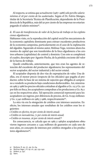 175
Al respecto, se estima que actualmente (1987–1988) solo percibe salario
mínimo el 28 por ciento de los asalariados. Según el Dr. Fulvio Monges,
titular de la Secretaría Técnica de Planificación, dependiente de la Presi-
dencia de la República, más del 50 por ciento de las empresas no estarían
pagando el salario mínimo91
.
d.	 El caso de transferencias de valor de la fuerza de trabajo en las explota-
ciones algodoneras
Habíamos visto, en la reproducción del capital social los mecanismos de
la economía capitalista dominante para extraer excedentes productivos
de la economía campesina, particularmente en el caso de la explotación
del algodón. Siguiendo al mismo autor, Molinas Vega, veremos ahora los
montos de capital que son transferidos de la finca algodonera a los cen-
tros urbanos (capitalistas) de control y dominio. Con esto se completará
el cuadro, descripto por Agustín Flecha, de la pérdida creciente del valor
de la fuerza de trabajo.
Quedó establecido, anteriormente, que tres eran los agentes de re-
tención del excedente del productor algodonero; los representantes del
sector acopiador, del sector industrial y del sector estatal.
El acopiador disponía de dos vías de expropiación de valor. Una de
ellas, era el menor precio (respecto de los oficiales) que pagaba al pro-
ductor, sobre la base de un sistema de sujeción que obligaba al campesi-
no a venderle su producto bajo condiciones desfavorables. Así, mientras
en 1985 y 1986 los precios oficiales cotizaban al algodón a Gs. 115 y Gs. 150
por kilo en finca, los acopiadores compraban a los productores a Gs. 85 y
130 en los respectivos años. Tal operación comercial representó para los
acopiadores un ingreso, por diferencia de precios, de Gs. 8.095 millones
y Gs. 2.340 millones en 1985 y 1986, respectivamente92
.
La otra vía era la otorgación de créditos con intereses usurarios. En
efecto, los intereses anuales que resultaban de los créditos eran los si-
guientes:
• Crédito en efectivo, 60 por ciento de interés anual;
• Crédito en mercaderías, 71 por ciento de interés anual;
• Crédito en insumos, 26 por ciento de interés anual;93
En consecuencia, se calcula que en 1985 y 1984los acopiadores obtu-
vieron ingresos cercanos a 1.935 millones de guaraníes en cada uno de
esos años, en concepto de intereses por créditos otorgados a los produc-
tores algodoneros94
.
91 	 Barboza, R. op. cit., pp. 62–64.
92 	 Molínas Vega, J. R. op. cit., pp. 239–240.
93 	 Ibídem, p. 240.
94 	 Ídem.
 