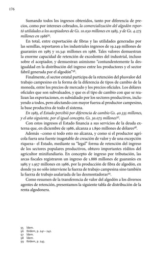 176
Sumando todos los ingresos obtenidos, tanto por diferencia de pre-
cios, como por intereses cobrados, la comercialización del algodón repor-
tó utilidades a los acopiadores de Gs. 10.030 millones en 1985, y de Gs. 4.275
millones en 198695
.
En total, entre exportación de fibras y las utilidades generadas por
las semillas, reportaron a los industriales ingresos de 19.249 millones de
guaraníes en 1985 y 10.341 millones en 1986. Tales valores demuestran
la enorme capacidad de retención de excedentes del industrial, incluso
sobre el acopiador, y demuestran asimismo “contundentemente la des-
igualdad en la distribución del ingreso entre los productores y el sector
fabril generada por el algodón”96
.
Finalmente, el sector estatal participa de la retención del plusvalor del
trabajo campesino en la forma de la diferencia de tipos de cambio de la
moneda, entre los precios de mercado y los precios oficiales. Los dólares
oficiales que son subvaluados, y que es el tipo de cambio con que se rea-
lizan las exportaciones, es subsidiado por los sectores productivos, inclu-
yendo a todos, pero afectando con mayor fuerza al productor campesino,
la base productiva de todo el sistema.
En 1985, el Estado percibió por diferencia de cambio Gs. 40.335 millones,
y el año siguiente, por el igual concepto, Gs. 30.075 millones97
.
Con estos ingresos el Estado financia a sus servicios de la deuda ex-
terna que, en diciembre de 1986, alcanza a 1.890 millones de dólares98
.
Además –como si todo esto no alcanza, y como si el productor agrí-
cola fuera una fuente inagotable de creación de valor y de una excepción
riqueza– el Estado, mediante su “legal” forma de retención del ingreso
de los sectores populares productivos, obtuvo importantes réditos del
agricultor minifundiario. En concepto de ingreso por tributación, las
arcas fiscales registraron un ingreso de 1.888 millones de guaraníes en
1985 y 1.957 millones en 1986, por la producción de fibra de algodón, en
donde ya no sólo interviene la fuerza de trabajo campesina sino también
la fuerza de trabajo asalariada de las desmontadoras99
.
Como resumen de la transferencia de valor del algodón a los diversos
agentes de retención, presentamos la siguiente tabla de distribución de la
renta algodonera.
95 	 Ídem.
96 	 Ibídem, p. 241– 242.
97 	 Ídem.
98 	 Ídem.
99 	 Ibídem, p. 243.
 