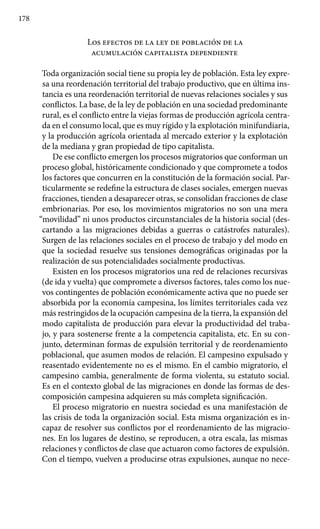 178
Los efectos de la ley de población de la
acumulación capitalista dependiente
Toda organización social tiene su propia ley de población. Esta ley expre-
sa una reordenación territorial del trabajo productivo, que en última ins-
tancia es una reordenación territorial de nuevas relaciones sociales y sus
conflictos. La base, de la ley de población en una sociedad predominante
rural, es el conflicto entre la viejas formas de producción agrícola centra-
da en el consumo local, que es muy rígido y la explotación minifundiaria,
y la producción agrícola orientada al mercado exterior y la explotación
de la mediana y gran propiedad de tipo capitalista.
De ese conflicto emergen los procesos migratorios que conforman un
proceso global, históricamente condicionado y que compromete a todos
los factores que concurren en la constitución de la formación social. Par-
ticularmente se redefine la estructura de clases sociales, emergen nuevas
fracciones, tienden a desaparecer otras, se consolidan fracciones de clase
embrionarias. Por eso, los movimientos migratorios no son una mera
“movilidad” ni unos productos circunstanciales de la historia social (des-
cartando a las migraciones debidas a guerras o catástrofes naturales).
Surgen de las relaciones sociales en el proceso de trabajo y del modo en
que la sociedad resuelve sus tensiones demográficas originadas por la
realización de sus potencialidades socialmente productivas.
Existen en los procesos migratorios una red de relaciones recursivas
(de ida y vuelta) que compromete a diversos factores, tales como los nue-
vos contingentes de población económicamente activa que no puede ser
absorbida por la economía campesina, los límites territoriales cada vez
más restringidos de la ocupación campesina de la tierra, la expansión del
modo capitalista de producción para elevar la productividad del traba-
jo, y para sostenerse frente a la competencia capitalista, etc. En su con-
junto, determinan formas de expulsión territorial y de reordenamiento
poblacional, que asumen modos de relación. El campesino expulsado y
reasentado evidentemente no es el mismo. En el cambio migratorio, el
campesino cambia, generalmente de forma violenta, su estatuto social.
Es en el contexto global de las migraciones en donde las formas de des-
composición campesina adquieren su más completa significación.
El proceso migratorio en nuestra sociedad es una manifestación de
las crisis de toda la organización social. Esta misma organización es in-
capaz de resolver sus conflictos por el reordenamiento de las migracio-
nes. En los lugares de destino, se reproducen, a otra escala, las mismas
relaciones y conflictos de clase que actuaron como factores de expulsión.
Con el tiempo, vuelven a producirse otras expulsiones, aunque no nece-
 