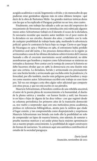 18
acogida académica o social, hegemonía u olvido, y sin menoscabo de que
pudieran estar gestándose algunas más en estos últimos tiempos –qué
decir de la obra de Bartomeu Meliá– las grandes matrices teóricas duras
con las que se ha explicado el Paraguay podrían no ser tres, sino cuatro.
Finalmente, este trabajo fue editado a solo un mes del sorpresivo de-
rrocamiento de Stroessner, pero su introducción está rubricada algunos
meses antes: Schvartzman trabajó en él durante el ocaso de la dictadura.
Es necesario recordar que nuestro autor también vio el peor rostro de
la dictadura en sus cárceles, durante dos años, y también con la veda
de cualquier posibilidad de trabajo hasta 1989, mediando la advertencia
policial: quien lo contratara lo hacía bajo su riesgo. Cierto es que luego
de Nicaragua en 1979 y Malvinas en 1982, el estronismo había perdido
el histórico aval del norte, y los procesos democráticos en la región ya
arrinconaban a una de las últimas dictaduras sobrevivientes del Conosur.
Sumado a ello el creciente movimiento social antidictatorial, no debe
asombrarnos que hombres y mujeres como Schvartzman se sintieran au-
torizados a ilusionar. Pero contar con la ventaja de conocer la historia no
debe hacernos olvidar que en 1988, la democracia era una ilusión más
que una certeza. La dictadura, herida y arrinconada era precisamente
eso: una bestia herida y arrinconada que oscilaba entre la prudencia y la
ferocidad, por ello también, mucho más peligrosa para hombres y muje-
res como nuestro autor. Schvartzman escribió este trabajo en esos tiem-
pos. Tal vez eso otorgue a esta obra algún valor adicional que comparte
con otras pocas, y que no está escrito en sus párrafos.
Mauricio Schvartzman, el heredero confeso de una rebeldía ancestral,
el autor de la poesía plena de reconocimiento a la humanidad, el dueño
de la pluma satírica y mordaz –un humor lúcido y sutil, tan frecuen-
te en hijos e hijas de alguna de las doce tribus– con que registró desde
su columna periodística los primeros años de la transición democráti-
ca, nos vuelve a sorprender aquí con una meticulosa prosa académica,
profusa en referencias bibliográficas, atenta para la sutileza que elude
el lugar común, y tan comprometida como desprejuiciada y respetuosa.
Mauricio Schvartzman nos brinda con todo ello la posibilidad no solo
de comprender un lapso de nuestra historia, sino además, de someter a
prueba nuestras matrices y así andar pistas hacia mejores aproximacio-
nes a nuestro propio conocimiento. La posibilidad de seguir construyen-
do formas de narrarnos. Va entonces aquí una auténtica contribución al
estudio de la sociedad paraguaya.
Darío Sarah
Asunción, noviembre de 2011
 