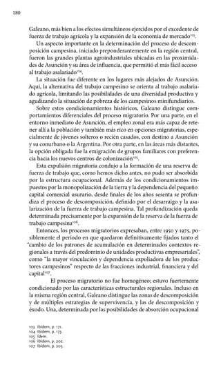 180
Galeano, más bien a los efectos simultáneos ejercidos por el excedente de
fuerza de trabajo agrícola y la expansión de la economía de mercado103
.
Un aspecto importante en la determinación del proceso de descom-
posición campesina, iniciado preponderantemente en la región central,
fueron las grandes plantas agroindustriales ubicadas en las proximida-
des de Asunción y su área de influencia, que permitió el más fácil acceso
al trabajo asalariado104
.
La situación fue diferente en los lugares más alejados de Asunción.
Aquí, la alternativa del trabajo campesino se orienta al trabajo asalaria-
do agrícola, limitando las posibilidades de una diversidad productiva y
agudizando la situación de pobreza de los campesinos minifundiarios.
Sobre estos condicionamientos históricos, Galeano distingue com-
portamientos diferenciales del proceso migratorio. Por una parte, en el
entorno inmediato de Asunción, el empleo zonal era más capaz de rete-
ner allí a la población y también más rico en opciones migratorias, espe-
cialmente de jóvenes solteros o recién casados, con destino a Asunción
y su conurbano o la Argentina. Por otra parte, en las áreas más distantes,
la opción obligada fue la emigración de grupos familiares con preferen-
cia hacia los nuevos centros de colonización105
.
Esta expulsión migratoria condujo a la formación de una reserva de
fuerza de trabajo que, como hemos dicho antes, no pudo ser absorbida
por la estructura ocupacional. Además de los condicionamientos im-
puestos por la monopolización de la tierra y la dependencia del pequeño
capital comercial usurario, desde finales de los años sesenta se profun-
diza el proceso de descomposición, definido por el desarraigo y la asa-
larización de la fuerza de trabajo campesina. Tal profundización queda
determinada precisamente por la expansión de la reserva de la fuerza de
trabajo campesina106
.
Entonces, los procesos migratorios expresaban, entre 1950 y 1975, po-
siblemente el período en que quedaron definitivamente fijados tanto el
“cambio de los patrones de acumulación en determinados contextos re-
gionales a través del predominio de unidades productivas empresariales”,
como “la mayor vinculación y dependencia expoliadora de los produc-
tores campesinos” respecto de las fracciones industrial, financiera y del
capital107
.
	 El proceso migratorio no fue homogéneo; estuvo fuertemente
condicionado por las características estructurales regionales. Incluso en
la misma región central, Galeano distingue las zonas de descomposición
y de múltiples estrategias de supervivencia, y las de descomposición y
éxodo. Una, determinada por las posibilidades de absorción ocupacional
103 	Ibídem, p. 171.
104 	Ibídem, p. 173.
105 	Ídem.
106 	Ibídem, p. 202.
107 	Ibídem, p. 203.
 