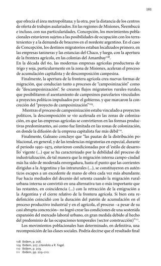 181
que ofrecía el área metropolitana; y la otra, por la distancia de los centros
de oferta de trabajos asalariados. En las regiones de Misiones, Ñeembucú
e incluso, con sus particularidades. Concepción, los movimientos pobla-
cionales estuvieron sujetos a las posibilidades de ocupación con los terra-
tenientes y a la demanda de braceros en el nordeste argentino. En el caso
de Concepción, los destinos migratorios estaban localizados primero, en
las empresas tanineras y las estancias del Chaco, y luego, con la apertura
de la frontera agrícola, en las colonias del Amambay108
.
En la década del 60, las modernas empresas agrícolas productoras de
trigo y soja, particularmente en la zona de Misiones, aceleran el proceso
de acumulación capitalista y de descomposición campesina.
Finalmente, la apertura de la frontera agrícola crea nuevas formas de
migración, que conducían tanto a procesos de “campesinización” como
de “descampesinización”. Se crearon flujos migratorios rurales-rurales,
que posibilitaron el asentamiento de campesinos parcelarios vinculados
a proyectos políticos impulsados por el gobierno, y que marcaron la con-
creción del “proyecto de campesinización”109
.
Mientras el proceso de campesinización estaba vinculado a proyectos
políticos, la descomposición se vio acelerada en las zonas de coloniza-
ción, en que las empresas agrícolas se convirtieron en las formas produc-
tivas predominantes, así como fue limitada en las zonas de colonización,
en donde la difusión de la empresa capitalista fue más débil110
.
Finalmente, Galeano concluye que “las pautas de la distribución po-
blacional, en general, y de las tendencias migratorias en especial, durante
el periodo 1950–1975, estuvieron condicionadas por el ‘estilo de desarro-
llo’ vigente (...) que se ha caracterizado por la debilidad del proceso de
industrialización, de tal manera que la migración interna campo-ciudad
más ha sido de moderada envergadura, hasta el punto que las corrientes
dirigidas a la Argentina y las intrarurales (...), se constituyeron en autén-
ticos escapes a un excedente de mano de obra cada vez más abundante.
Fue hacia mediados del decenio del setenta cuando la migración rural-
urbana interna se convirtió en una alternativa tan o más importante que
las restantes, en coincidencia (...) con la retracción de la emigración a
la Argentina y el cierre relativo de la frontera agrícola. Si bien esta re-
definición coincidió con la duración del patrón de acumulación en el
proceso productivo industrial y en el agrícola, el proceso –a pesar de su
casi abrupta concreción– no logró crear las condiciones de una sostenida
expansión del mercado laboral urbano, en gran medida debido al hecho
del predominio de las ocupaciones temporales (sector construcción)”111
.
Los movimientos poblacionales han determinado, en definitiva, una
recomposición de las clases sociales. Podría decirse que el resultado final
108 	Ibídem, p. 206.
109 	Ibídem, 207, citándolo a R. Fogel.
110 	Ibídem, p. 209.
111 	 Ibídem, pp. 209–210.
 