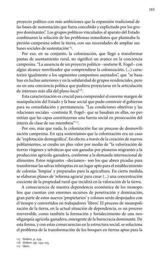 183
proyecto político con más ambiciones que la expansión tradicional de
las bases de sustentación que fuera concebido y explicitado por los gru-
pos dominantes”. Los grupos políticos vinculados al aparato del Estado
combinaron la solución de los problemas inmediatos que planteaba la
presión campesina sobre la tierra, con sus necesidades de ampliar sus
bases sociales de sustentación115
.
Por eso, en su conjunto, la colonización, que llegó a transformar
pautas de asentamiento rural, no significó un avance en la conciencia
campesina. “La ausencia de un proyecto político –sostiene R. Fogel– con
algún alcance movilizador que comprendiese la colonización, (...) carac-
terizó igualmente a los segmentos campesinos asentados”, que “se basa-
ban en luchas anteriores y en la solidaridad de grupos residenciales, pero
no en una conciencia política que pudiera proyectarse en la articulación
de intereses más allá del plano local116
.
Esta caracterización es crucial para comprender el enorme margen de
manipulación del Estado y la base social que pudo construir el gobierno
para su consolidación y permanencia. “Las condiciones objetivas y las
relaciones sociales –continúa R. Fogel– que se basaban en ellas, no per-
mitían que las capas constituyeran una fuerza social en prosecución del
interés de clase de sus miembros”117
.
Por eso, más que nada, la colonización fue un proceso de desmovili-
zación campesina. En 1974 sosteníamos que la colonización era un caso
de “explotación demográfica”. En efecto, a través de la creación de nuevos
poblamientos, se creaba un plus valor por medio de “la valorización de
tierras vírgenes y selváticas que son ganadas por pioneros migrantes a la
producción agrícola-ganadera, conforme a la demanda internacional de
alimentos. Estos migrantes –decíamos– son los que abren picadas para
transformar las selvas inhóspitas en un lugar apto para el establecimiento
de colonias ‘limpias’ y preparadas para la agricultura. En cierta medida,
se elaboran planes de ‘reforma agraria’ para crear (...) una concentración
creciente de la propiedad rural que incidirá en la valoración de la tierra.
A consecuencia de nuestra dependencia económica de los monopo-
lios que cuentan con enormes recursos de penetración y dominación,
gran parte de estos nuevos ‘propietarios’ y colonos serán despojados con
el tiempo y convertidos en trabajadores ‘libres’. El proceso de monopoli-
zación de la tierra, en la actual situación de dependencia, es un proceso
irreversible, como también la formación y fortalecimiento de una neo-
oligarquía agrícola-ganadera, emergente de la burocracia dominante. De
esta forma, y con estas consecuencias en la estructura social, se soluciona
el problema de la transformación de los bosques en tierras aptas para la
115 	 Ibídem, p. 234.
116 	 Ibídem, pp. 234–235.
117 	 Ídem.
 