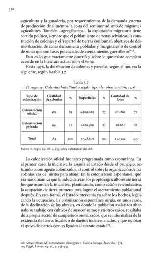 184
agricultura y la ganadería, por requerimientos de la demanda externa
de producción de alimentos, a costa del seminomadismo de migrantes
agricultores. También –agregábamos–, la explotación migratoria tiene
sentido político, siempre que el poblamiento de zonas selváticas, la cons-
titución de colonias y el ‘reparto’ de tierras conforman objetivos de des-
movilización de zonas densamente pobladas y ‘marginales’ o de control
de zonas que son bases potenciales de asentamientos guerrilleros”118
.
Esto es lo que exactamente ocurrió y sobre lo que existe completo
acuerdo en la literatura actual sobre el tema.
Hasta 1976, la distribución de colonias y parcelas, según el ibr, era la
siguiente, según la tabla 3.7
Tabla 3.7
Paraguay: Colonias habilitadas según tipo de colonización, 1976
Tipo de
colonización
Cantidad
de colonias
% Superficies %
Cantidad de
lotes
%
Colonización
oficial
485 83 4.309.005 77 101.861 78
Colonización
privada
99 17 1.289.976 23 28.681 22
Total 584 100 5.598.801 100 130.542 100
Fuente: R. Fogel, op. cit., p. 235, sobre estadísticas del IBR.
La colonización oficial fue tanto programada como espontánea. En
el primer caso, la iniciativa la asumía el Estado desde el principio, ac-
tuando como agente colonizador. El control sobre la organización de las
colonias era de “arriba para abajo”. En la colonización espontánea, que
era más dinámica que la inducida, eran los propios agricultores sin tierra
los que asumían la iniciativa, planificando, como acción reivindicativa,
la ocupación de tierra primero, para lograr el asentamiento poblacional
después. En esta forma, el Estado intervenía ya sobre los hechos, legali-
zando la ocupación. La colonización espontánea surgía, en unos casos,
de la declinación de los obrajes, en donde la población asalariada alter-
naba su trabajo con cultivos de autoconsumo; y en otros casos, resultaba
de la propia acción de campesinos movilizados, que se informaban de la
existencia de tierras fiscales o de dueños indeterminados, y que recibían
el apoyo de ciertos agentes ligados al aparato estatal119
.
118 	 Schvartzman, M., Colonialismo demográfico, Revista diálogo, Asunción, 1974.
119 	 Fogel, Ramón, op. cit., p. 238–239.
 