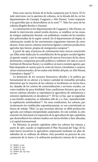185
Estas eran nuevas formas de la lucha campesina por la tierra. El Es-
tado interviene con la apertura de colonias, en la década del 60, en los
departamentos de Caazapá, Caaguazú y Alto Paraná, “como respuesta
a las guerrillas que se desarrollaron en la zona”120
. Tales los casos de las
colonias Rogelio Benítez y Guaraní.
La colonización en los departamentos de Caaguazú y Alto Paraná, en
donde la intervención estatal resulta decisiva, se establece en las zonas
de antigua explotación forestal, con pobladores venidos de los minifun-
dios pulverizados de la región central. En el departamento de Itapúa, la
colonización resulta de los movimientos migratorios internos de corto
alcance. Estas nuevas colonias estuvieron ligadas a sistemas productivos
agrícolas tipo farmer, propias de inmigrantes europeos121
.
A partir de 1963, el proceso de colonización tiene nuevas característi-
cas. Ellas están dadas por la consolidación de los grupos sociales ligados
al aparato estatal, y por la emergencia de nuevas fracciones de las clases
dominantes, compuestas por jefes políticos y militares. En 1963 se crea el
Instituto de Bienestar Rural, y se establece un nuevo estatuto agrario, que
“dejó despejado el camino para la venta de tierras a brasileños y corpora-
ciones transnacionales, de los suelos más fértiles del país, en Alto Paraná,
Canindeyú e Itapúa”122
.
La limitación de los recursos financieros oficiales y la política gu-
bernamental de no afectar a la menor cantidad de inmuebles privados,
determinó que la mayoría de las colonias se localizaran en tierras fisca-
les, alejadas de los centros de comercialización y servicios sociales, así
como también de poca fertilidad. Estas condiciones hicieron que en las
nuevas colonias oficiales se reprodujera la agricultura de subsistencia y
entraron rápidamente en decadencia123
. De las 20 has. que se asignaban
a una familia campesina, se utilizaban sólo de 3 a 5 has., reproduciendo
la explotación minifundiaria124
. En estas condiciones, los colonos, par-
ticularmente los establecidos espontáneamente, se van convirtiendo en
fuerza de trabajo “libre”, ya que necesitan alternar su débil producción
agrícola con trabajos extraprediales asalariados. En este sentido, la colo-
nización fue funcional a la expansión de la agricultura de tipo capitalista,
que desarrollaron los colonos medios con tierras fértiles y bien ubicadas,
y el capital transnacional.
En Misiones, la presión capitalista sobre los colonos fue intensa a
partir de 1967, cuando se implementó el Plan Nacional del Trigo. El Es-
tado buscó incentivar la agricultura empresarial mediante un plan de
subsidios de 20 millones de dólares. Esto permitió un proceso de con-
centración de la tierra y la utilización productiva intensa de la misma,
120 	Ibídem, p.239.
121 	 Ibídem, p. 240.
122 	Ibídem, p. 242.
123 	 Ibídem, pp. 243–244
124 	Ídem.
 