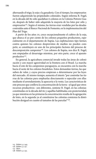 186
alternando el trigo, la soja y la ganadería. Con el tiempo, los empresarios
fueron adquiriendo las propiedades coloniales. Según informa R. Fogel,
en la década del 80 sólo quedaban 6 colonos en la Colonia Potrero Gua-
zú, después de haber sido adquirida la mayoría de los lotes por sólo 3
empresarios125
. Según el mismo, las tierras eran vendidas por las deudas
contraídas ante el Banco Nacional de Fomento, en la implementación del
Plan del Trigo.
A partir de los años 70, crece excepcionalmente el cultivo de la soja,
que abarca el 30 por ciento de los colonos pequeños productores, espe-
cialmente en el departamento de Itapúa. Las explotaciones tipo farmer,
contra quienes los colonos desprovistos de medios no pueden com-
petir, se constituyen en uno de los principales factores del proceso de
descomposición campesina126
. Los colonos de Itapúa, nos dice R. Fogel,
son empujados al desarraigo mientras, por otra parte, crece el aparato
productivo127
.
En general, la agricultura comercial invade todas las áreas de coloni-
zación y con mayor agresividad en la frontera con el Brasil. La marcha
hacia el este de los campesinos paraguayos, se encuentra con la marcha
hacia el oeste de los colonos brasileños. Estos demandan tierras, las que
suben de valor, y cuyos precios empiezan a determinarse por las leyes
del mercado. Al mismo tiempo, aumenta el interés “por controlar las tie-
rras de las colonias para emplearlas directamente o especular con ellas
mediante el arrendamiento, la aparcería o la venta. Las características de
este proceso que conlleva la concentración de la tierra –al igual que otros
recursos productivos– son diferentes, sostiene R. Fogel, en las colonias
constituidas en la década del 60 y aquéllas habilitadas con posterioridad,
ya que mientras en las primeras la concentración resulta de la agregación
de lotes, en la segunda ya al constituirse las colonias comienza la distri-
bución desigual en cuanto al tamaños de las parcelas”128
.
125 	 Ibídem, p. 249.
126 	Ibídem, p. 251.
127 	Ídem.
128 	Ibídem, p. 252.
 