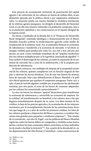 187
Este proceso de acumulación territorial, de penetración del capital
agrario y de conversión de los colonos en fuerza de trabajo libre, es am-
pliamente apoyado por la política oficial y por organismos multinacio-
nales. La situación señala con mucha claridad la verdadera orientación
de la reforma agraria paraguaya, no dirigida al desarrollo del bienestar
rural, si con ello nos estamos refiriendo a la población campesina, sino a
la acumulación capitalista y sus consecuencias en el reparto desigual de
la riqueza social.
En efecto, a mediados de la década del 70 el “Proyecto de Desarrollo
Rural Integrado”, sostenida ideológica y financieramente por el Banco
Mundial, buscaba acelerar la modernización agrícola como medio de
erradicación de la pobreza rural. Así, se pretendía eliminar la economía
de subsistencia y transferirla a la economía de mercado. A tal efecto se
otorgan créditos para producción entre Gs. 500 mil y 600 mil por pro-
ductor, en 1978. Como resultado inmediato de tal “impulso moderniza-
dor, los colonos multiplican por 10 la superficie cosechada de algodón”129
.
Esto aceleró el desarraigo de los colonos, en tanto la expansión de la eco-
nomía de mercado fue a costa de la asalarización y de la pequeña pro-
ducción de subsistencia.
Se dieron, entonces, vías múltiples de despojo de la propiedad territo-
rial de los colonos, quienes cumplieron con su función original de lim-
piar y valorizar las tierras selváticas. Una de esas vías fueron las mismas
leyes de mercado, bajo cuya subordinación el Banco Mundial y la polí-
tica oficial quisieron que quedara el campesino paraguayo. Entre 1977 y
1982, el precio real del algodón vendido por el productor fue declinando
mientras, por otra parte, el costo de los bienes de consumo adquiridos
por los colonos fue aumentando sustancialmente130
.
La otra vía fueron los mismos “apoyos” financieros para transformar
la economía de subsistencia y convertirla en economía de empresa. En
la realidad, tal transformación no benefició a los colonos sino a los que
llegaron inmediatamente después de su ruina. Los altos montos de los
créditos, la baja de los precios agrícolas y la acumulación de los intereses
moratorios por el incumplimiento forzado de las amortizaciones, hicie-
ron que luego de 4 o 5 años de recibir los primeros créditos, los lotes de
los colonos quedaran a disposición del Banco y pasaron a constituir frac-
ciones más grandes para pequeñas o medianas empresas131
. “Este resulta-
do es consistente –nos dice R. Fogel– con las políticas del Banco Mundial,
según las cuales las tierras deben ser compradas y vendidas como merca-
derías e incluso los lotes comunales deben convertirse en lotes individua-
les de modo a facilitar la inversión”132
. Así, a partir de la década del 70, en
los departamentos del Alto Paraná y Canindeyú –como consecuencia de
129 	Ibídem, p. 254.
130	 Ídem.
131	 Ibídem, p. 257.
132	 Ídem.
 