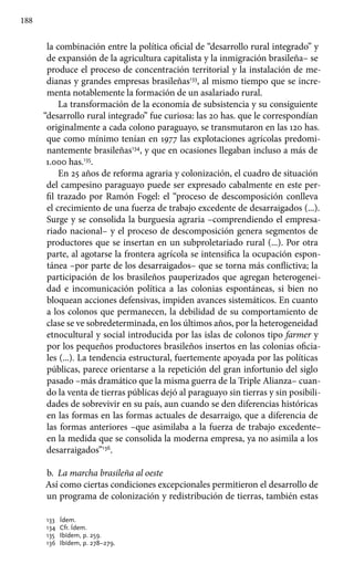 188
la combinación entre la política oficial de “desarrollo rural integrado” y
de expansión de la agricultura capitalista y la inmigración brasileña– se
produce el proceso de concentración territorial y la instalación de me-
dianas y grandes empresas brasileñas133
, al mismo tiempo que se incre-
menta notablemente la formación de un asalariado rural.
La transformación de la economía de subsistencia y su consiguiente
“desarrollo rural integrado” fue curiosa: las 20 has. que le correspondían
originalmente a cada colono paraguayo, se transmutaron en las 120 has.
que como mínimo tenían en 1977 las explotaciones agrícolas predomi-
nantemente brasileñas134
, y que en ocasiones llegaban incluso a más de
1.000 has.135
.
En 25 años de reforma agraria y colonización, el cuadro de situación
del campesino paraguayo puede ser expresado cabalmente en este per-
fil trazado por Ramón Fogel: el “proceso de descomposición conlleva
el crecimiento de una fuerza de trabajo excedente de desarraigados (...).
Surge y se consolida la burguesía agraria –comprendiendo el empresa-
riado nacional– y el proceso de descomposición genera segmentos de
productores que se insertan en un subproletariado rural (...). Por otra
parte, al agotarse la frontera agrícola se intensifica la ocupación espon-
tánea –por parte de los desarraigados– que se torna más conflictiva; la
participación de los brasileños pauperizados que agregan heterogenei-
dad e incomunicación política a las colonias espontáneas, si bien no
bloquean acciones defensivas, impiden avances sistemáticos. En cuanto
a los colonos que permanecen, la debilidad de su comportamiento de
clase se ve sobredeterminada, en los últimos años, por la heterogeneidad
etnocultural y social introducida por las islas de colonos tipo farmer y
por los pequeños productores brasileños insertos en las colonias oficia-
les (...). La tendencia estructural, fuertemente apoyada por las políticas
públicas, parece orientarse a la repetición del gran infortunio del siglo
pasado –más dramático que la misma guerra de la Triple Alianza– cuan-
do la venta de tierras públicas dejó al paraguayo sin tierras y sin posibili-
dades de sobrevivir en su país, aun cuando se den diferencias históricas
en las formas en las formas actuales de desarraigo, que a diferencia de
las formas anteriores –que asimilaba a la fuerza de trabajo excedente–
en la medida que se consolida la moderna empresa, ya no asimila a los
desarraigados”136
.
b.	 La marcha brasileña al oeste
Así como ciertas condiciones excepcionales permitieron el desarrollo de
un programa de colonización y redistribución de tierras, también estas
133 	 Ídem.
134	 Cfr. Ídem.
135	 Ibídem, p. 259.
136 	Ibídem, p. 278–279.
 