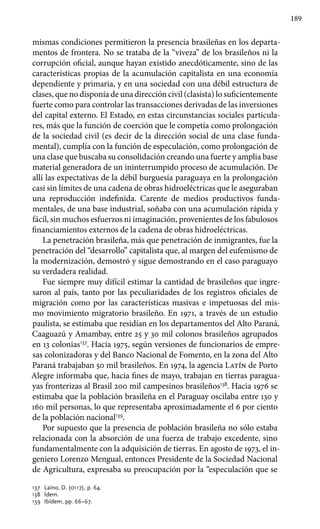 189
mismas condiciones permitieron la presencia brasileñas en los departa-
mentos de frontera. No se trataba de la “viveza” de los brasileños ni la
corrupción oficial, aunque hayan existido anecdóticamente, sino de las
características propias de la acumulación capitalista en una economía
dependiente y primaria, y en una sociedad con una débil estructura de
clases, que no disponía de una dirección civil (clasista) lo suficientemente
fuerte como para controlar las transacciones derivadas de las inversiones
del capital externo. El Estado, en estas circunstancias sociales particula-
res, más que la función de coerción que le competía como prolongación
de la sociedad civil (es decir de la dirección social de una clase funda-
mental), cumplía con la función de especulación, como prolongación de
una clase que buscaba su consolidación creando una fuerte y amplia base
material generadora de un ininterrumpido proceso de acumulación. De
allí las expectativas de la débil burguesía paraguaya en la prolongación
casi sin límites de una cadena de obras hidroeléctricas que le aseguraban
una reproducción indefinida. Carente de medios productivos funda-
mentales, de una base industrial, soñaba con una acumulación rápida y
fácil, sin muchos esfuerzos ni imaginación, provenientes de los fabulosos
financiamientos externos de la cadena de obras hidroeléctricas.
La penetración brasileña, más que penetración de inmigrantes, fue la
penetración del “desarrollo” capitalista que, al margen del eufemismo de
la modernización, demostró y sigue demostrando en el caso paraguayo
su verdadera realidad.
Fue siempre muy difícil estimar la cantidad de brasileños que ingre-
saron al país, tanto por las peculiaridades de los registros oficiales de
migración como por las características masivas e impetuosas del mis-
mo movimiento migratorio brasileño. En 1971, a través de un estudio
paulista, se estimaba que residían en los departamentos del Alto Paraná,
Caaguazú y Amambay, entre 25 y 30 mil colonos brasileños agrupados
en 13 colonias137
. Hacia 1975, según versiones de funcionarios de empre-
sas colonizadoras y del Banco Nacional de Fomento, en la zona del Alto
Paraná trabajaban 50 mil brasileños. En 1974, la agencia Latín de Porto
Alegre informaba que, hacia fines de mayo, trabajan en tierras paragua-
yas fronterizas al Brasil 200 mil campesinos brasileños138
. Hacia 1976 se
estimaba que la población brasileña en el Paraguay oscilaba entre 130 y
160 mil personas, lo que representaba aproximadamente el 6 por ciento
de la población nacional139
.
Por supuesto que la presencia de población brasileña no sólo estaba
relacionada con la absorción de una fuerza de trabajo excedente, sino
fundamentalmente con la adquisición de tierras. En agosto de 1973, el in-
geniero Lorenzo Mengual, entonces Presidente de la Sociedad Nacional
de Agricultura, expresaba su preocupación por la “especulación que se
137 	 Laíno, D. (0117), p. 64.
138 	 Ídem.
139 	Ibídem, pp. 66–67.
 