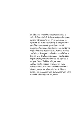 En esta obra se expresa la concepción de la
vida, de la sociedad, de las relaciones humanas
que logró transmitirme. El no sólo cuidó mi
infancia. Su increíble moral y su compromiso
social fueron también guardianes de mi
formación humana. En mi memoria quedaron
profundamente marcadas sus piernas lisiadas
en Cañada Strongest, en la Guerra del Chaco,
después una de ellas amputada, y su dignidad
de prisionero político detrás de las rejas de la
antigua Cárcel Pública allá por 1947.
Dejó de existir cuando yo estaba en plena
elaboración de este libro. Siento una infinita
tristeza porque no alcanzó a leerlo. No me
queda otra cosa, entonces, que dedicar este libro
a Simón Schvartzman, mi padre.
 