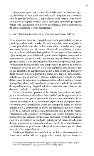 191
Como puede apreciarse, la dirección fundamenta de la reforma agra-
ria, del bienestar rural y del desarrollo rural integrado, era la constitu-
ción de grandes latifundios, la especulación de la tierra y la incorpora-
ción masiva de capital, frente al cual el productor campesino paraguayo
perdía toda significación como sujeto económico, a no ser como fuerza
de trabajo asalariada y como desarraigado.
5.	 Las ventajas comparativas de las relaciones económicas externas
En su evolución histórica, el capitalismo crea la gran industria y en se-
gundo lugar el mercado mundial. En su primera fase, entre los siglos xvi
y xvii, primaba la actividad de los monopolios comerciales en compe-
tencia con fuerte protección estatal. El mercado mundial era, entonces,
una de las bases del desarrollo capitalista. En una segunda fase, entre los
siglos xviii y xix, se va debilitando gradualmente la protección estatal, al
mismo tiempo que el desarrollo capitalista se orienta a la obtención de la
ganancia media y al establecimiento de los precios de producción, como
consecuencia del avance de la libre competencia. Ya a partir de entonces,
el mercado no fue la base del desarrollo capitalista sino la consecuen-
cia del desarrollo del capital industrial. En la fase actual, que transcurre
desde fines del siglo xix, priman los grandes monopolios comerciales e
industriales, que se apoyan en el poder estatal para el reparto mundial
de las esferas de influencia. En estas condiciones, dominan los precios de
monopolio y el mercado mundial se forma como resultado de la fusión
del capital bancario y el capital industrial, altamente concentrados, que
da como resultado el capital financiero.
El capital financiero profundiza la división internacional del traba-
jo, por la cual unas sociedades se “desarrollan” por la expansión de las
exportaciones y no por el proceso de acumulación industrial y de los
avances tecnológicos. Estas economías exportadoras incorporan recur-
sos productivos subutilizados, como por ejemplo la fuerza de trabajo
inmigrante o la abundancia de tierras no explotadas. En esto consiste
la ley de las ventajas comparativas, denominada así a partir de Ricardo
y fundamento de la división internacional del trabajo impuesta por los
monopolios. Las ventajas comparativas asumen la forma de especializa-
ción en la exportación de productos primarios y el excedente adicional
del que se apropian los monopolios, el incremento de las importaciones,
y de toda forma de penetración del capital financiero con que se cubren
los costos de la especialización.
El reflejo de las relaciones económicas y de las ventajas comparativas
se encuentra en las balanzas de pago y de comercio, que son la correla-
un inmueble, identificado como Finca Nº 23376 en el dpto. de Itapúa, por la JICA (Japan
International Cooperation Agency) con una extensión de 84.217 has.
 