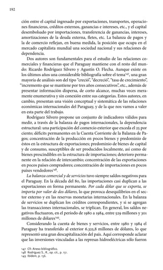 192
ción entre el capital ingresado por exportaciones, transportes, operacio-
nes financieras, créditos externos, ganancias e intereses, etc., y el capital
desembolsado por importaciones, transferencia de ganancias, intereses,
amortizaciones de la deuda externa, fletes, etc. La balanza de pagos y
la de comercio reflejan, en buena medida, la posición que ocupa en el
mercado capitalista mundial una sociedad nacional y sus relaciones de
dependencia.
Dos autores son fundamentales para el estudio de las relaciones co-
merciales y financieras que el Paraguay mantiene con el resto del mun-
do: Ricardo Rodríguez Silvero y Agustín O. Flecha. Aunque existe en
los últimos años una considerable bibliografía sobre el tema147
, una gran
mayoría de análisis son del tipo “creció”, “decreció”, “tasa de crecimiento”,
“incremento que se mantiene por tres años consecutivos”, etc., además de
presentar información dispersa, de corto alcance, muchas veces mera-
mente enumerativa y sin conexión entre sus categorías. Estos autores, en
cambio, presentan una visión conceptual y sistemática de las relaciones
económicas internacionales del Paraguay, y de la que nos vamos a valer
en esta parte del trabajo.
Rodríguez Silvero propone un conjunto de indicadores válidos para
medir, a través de la balanza de pagos internacionales, la dependencia
estructural: una participación del comercio exterior que exceda el 25 por
ciento; déficits permanentes en la Cuenta Corriente de la Balanza de Pa-
gos; concentración de la producción en pocos bienes y predominio de
éstos en la estructura de exportaciones; predominio de bienes de capital
y de consumo, susceptibles de ser producidos localmente, así como de
bienes prescindibles en la estructura de importaciones; deterioro perma-
nente en la relación de intercambio; concentración de las exportaciones
en pocos países compradores; concentración de importaciones en pocos
países vendedores148
.
La balanza comercial y de servicios tuvo siempre saldos negativos para
el Paraguay. En la década del 80, las importaciones casi duplican a las
exportaciones en forma permanente. Por cada dólar que se exporta, se
importa por valor de dos dólares, lo que provoca desequilibrios en el sec-
tor externo y en las reservas monetarias internacionales. En la balanza
de servicios se duplican los créditos correspondientes, y si se agregan
las transacciones internacionales, se triplican. En general, los saldos ne-
gativos fluctuaron, en el período de 1980 a 1984, entre 529 millones y 301
millones de dólares149
.
Considerando la cuenta de bienes y servicios, entre 1980 y 1984 el
Paraguay ha transferido al exterior 6.325,8 millones de dólares, lo que
representó una gran descapitalización del país. Aquí corresponde aclarar
que las inversiones vinculadas a las represas hidroeléctricas sólo fueron
147 	Cfr. Anexo bibliográfico.
148 	Rodríguez S., R., op. cit., p. 151.
149 	Ibídem, p. 156.
 