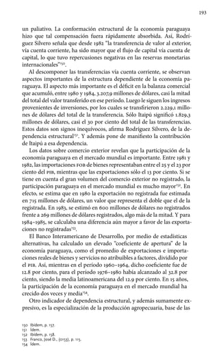 193
un paliativo. La conformación estructural de la economía paraguaya
hizo que tal compensación fuera rápidamente absorbida. Así, Rodrí-
guez Silvero señala que desde 1982 “la transferencia de valor al exterior,
vía cuenta corriente, ha sido mayor que el flujo de capital vía cuenta de
capital, lo que tuvo repercusiones negativas en las reservas monetarias
internacionales”150
.
Al descomponer las transferencias vía cuenta corriente, se observan
aspectos importantes de la estructura dependiente de la economía pa-
raguaya. El aspecto más importante es el déficit en la balanza comercial
que acumuló, entre 1980 y 1984, 3.207,9 millones de dólares, casi la mitad
del total del valor transferido en ese período. Luego le siguen los ingresos
provenientes de inversiones, por los cuales se transfirieron 2.229,1 millo-
nes de dólares del total de la transferencia. Sólo Itaipú significó 1.829,3
millones de dólares, casi el 30 por ciento del total de las transferencias.
Estos datos son signos inequívocos, afirma Rodríguez Silvero, de la de-
pendencia estructural151
. Y además pone de manifiesto la contribución
de Itaipú a esa dependencia.
Los datos sobre comercio exterior revelan que la participación de la
economía paraguaya en el mercado mundial es importante. Entre 1981 y
1982, las importaciones fob de bienes representaban entre el 25 y el 23 por
ciento del pib, mientras que las exportaciones sólo el 13 por ciento. Si se
tiene en cuenta el gran volumen del comercio exterior no registrado, la
participación paraguaya en el mercado mundial es mucho mayor152
. En
efecto, se estima que en 1980 la exportación no registrada fue estimada
en 715 millones de dólares, un valor que representa el doble que el de la
registrada. En 1983, se estimó en 600 millones de dólares no registrados
frente a 269 millones de dólares registrados, algo más de la mitad. Y para
1984–1985, se calculaba una diferencia aún mayor a favor de las exporta-
ciones no registradas153
.
El Banco Interamericano de Desarrollo, por medio de estadísticas
alternativas, ha calculado un elevado “coeficiente de apertura” de la
economía paraguaya, como el promedio de exportaciones e importa-
ciones reales de bienes y servicios no atribuibles a factores, dividido por
el pib. Así, mientras en el período 1960–1964, dicho coeficiente fue de
12.8 por ciento, para el período 1976–1980 había alcanzado al 32.8 por
ciento, siendo la media latinoamericana del 12.9 por ciento. En 15 años,
la participación de la economía paraguaya en el mercado mundial ha
crecido dos veces y media154
.
Otro indicador de dependencia estructural, y además sumamente ex-
presivo, es la especialización de la producción agropecuaria, base de las
150 	Ibídem, p. 157.
151 	 Ídem.
152 	 Ibídem, p. 158.
153 	 Franco, José D., (0153), p. 115.
154 	 Ídem.
 