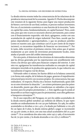 196
La deuda externa: los deudores de estructura
La deuda externa resume todas las consecuencias de las relaciones de de-
pendencia internacional de la economía. Agustín O. Flecha descompone
este resumen de la siguiente forma: para lograr una mayor producción
de bienes y servicios de uso final, sostiene, es preciso realizar inversiones.
Por eso, el crecimiento económico es una función de la inversión, “tanto
en capital fijo como, fundamentalmente, en capital humano”. Pero, conti-
núa, para que esto ocurra es necesario ahorrar previamente, para contar
con el financiamiento requerido; vale decir, agregamos, contar con una
acumulación de capital de origen industrial. Pues bien, sucede que los
países dependientes y agroexportadores, y que no producen petróleo
(como en nuestro caso, que constituye casi el 25 por ciento de las impor-
taciones), se encuentran impedidos de financiar sus inversiones160
. Por
lo tanto, debe recurrirse al préstamo externo. Esto aclara que el aproxi-
madamente 30 por ciento de inversiones presuntamente locales, están
atadas al pesado carro del crédito internacional.
Por otra parte, el deterioro de los términos de intercambio determina
que las divisas generadas por las exportaciones son sensiblemente infe-
riores a las divisas que salen para financiar compras del exterior. A esto
otra vez, agréguense las transferencias realizadas en concepto de capital
extranjero invertido en la producción agropecuaria, lo que reduciría sus-
tancialmente el ingreso real de divisas.
Volviendo sobre sí mismo, los fuertes déficit en la balanza comercial,
y en forma más amplia, de la balanza de pagos, generan el impedimento
estructural para invertir con recursos propios. En consecuencia, hay que
endeudarse. Al respecto, Flecha cita a Sennen Andriamirado, quien defi-
ne en estos términos la situación: “...no existen préstamos para los países
en desarrollo, puesto que ellos se transforman en subsidios a las expor-
taciones para los propios prestamistas (...). Esto significa que la ayuda al
desarrollo es un buen negocio para los prestamistas, sean ellos gobiernos
o banqueros extranjeros”161
.
En el caso específico del Paraguay, en 1975 los saldos acumulados de
la deuda externa global sumaban 332 millones de dólares, lo que repre-
sentaba un endeudamiento de us$ 130 por habitante. En 1983, los saldos
acumulados se elevaban a us$ 1.470, y la deuda por habitante a us$ 478.
En un lapso de 8 años, la deuda externa global a pagar se incrementó
en 343 por ciento, es decir, con una tasa anual acumulativa del 20.4 por
ciento162
. Si se consideran dos años más, entre 1975 y 1985, el incremento
fue de 721 por ciento, y la deuda alcanzaba a us$ 1.871,71 millones163
.
160 	Flecha, A. O. (0224), p. 14.
161 	 Ibídem, p. 17.
162 	Ibídem, p. 24.
163 	Masi, Fernando, (0121), p. 162.
 
