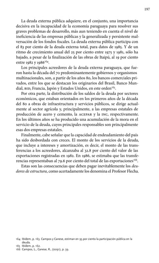 197
La deuda externa pública adquiere, en el conjunto, una importancia
decisiva en la incapacidad de la economía paraguaya para resolver sus
graves problemas de desarrollo, más aun teniendo en cuenta el nivel de
ineficiencia de las empresas públicas y la generalizada y persistente mal-
versación de los fondos fiscales. La deuda externa pública participa con
el 83 por ciento de la deuda externa total, para datos de 1985. Y de un
ritmo de crecimiento anual del 25 por ciento entre 1975 y 1981, sólo ha
bajado, a pesar de la finalización de las obras de Itaipú, al 19 por ciento
entre 1982 y 1986164
.
Los principales acreedores de la deuda externa paraguaya, que fue-
ron hasta la década del 70 predominantemente gobiernos y organismos
multinacionales, son, a partir de los años 80, los bancos comerciales pri-
vados, entre los que se destacan los originarios del Brasil, Banco Mun-
dial, bid, Francia, Japón y Estados Unidos, en este orden165
.
Por otra parte, la distribución de los saldos de la deuda por sectores
económicos, que estaban orientados en los primeros años de la década
del 80 a obras de infraestructura y servicios públicos, se dirige actual-
mente al sector agrícola y, principalmente, a las empresas estatales de
producción de acero y cemento, la acepar y la inc, respectivamente.
En los últimos años se ha producido una acumulación de la mora en el
servicio de la deuda, cuyos principales responsables son principalmente
esas dos empresas estatales.
Finalmente, cabe señalar que la capacidad de endeudamiento del país
ha sido desbordada con creces. El monto de los servicios de la deuda,
que incluye a intereses y amortización, es decir, el monto de las trans-
ferencias a los acreedores, alcanzaba al 32.8 por ciento del valor de las
exportaciones registradas en 1982. En 1986, se estimaba que las transfe-
rencias representaban al 79.6 por ciento del total de las exportaciones166
.
Estas son las consecuencias que deben pagar inevitablemente los deu-
dores de estructura, como acertadamente los denomina el Profesor Flecha.
164 	Ibídem, p. 163. Campos y Canese, estiman en 95 por ciento la participación pública en la
deuda.
165 	Ibídem, p. 162.
166 	Campos, L., Canese, R., (0091), p. 39.
 