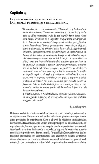 199
Capítulo 4
Las relaciones sociales terminales.
Las formas de dominio y de la libertad.
“El mundo entero es un teatro./ En él las mujeres y los hombres,
todos son actores./ Tienen sus entradas y sus mutis,/ y cada
uno de ellos representa más de un papel./ Siete actos tiene
esta pieza. Primero es el infante/ el que llora amargamen-
te en brazos de su madre./ Luego es el escolar que gimotea
con la bosa de los libros,/ que con cara sonrosada, a disgusto,
como un caracol,/ se arrastra hacia la escuela. Luego viene el
amante,/ que suspira como un horno con la triste balada en
honor de las cejas de su amada. Luego es el soldado,/ cuyo
discurso siempre rebosa en maldiciones,/ con la barba cre-
cida, como un leopardo/ celoso de su honor, pendenciero en
la disputa,/ dispuesto a buscar la gloria perecedera/ aunque
sea en la boca del cañón. Luego es el juez/ con el vientre re-
dondeado, con mirada severa y la barba recortada,/ cumple
su papel,/ depósito de reglas y sentencias trilladas./ La sexta
edad será ya el pobre Pantalón,/ con gafas y zapatos, y en el
cinturón la bolsa,/ con unos calzones que guardó desde su
juventud,/ demasiado anchos para sus secas piernas; la voz
varonil/ cambia de nuevo por la atiplada de la infancia:/ chi-
lla como una flauta...
Y el último acto,/ el fin de toda esta extraña y compleja pieza,/
es la segunda infancia, el semiolvido:/ sin ojos, sin sentidos,
sin gusto, sin nada”.
W. Shakespeare
Elsistematotaldelasrelacionessocialesseencuentradeterminadopordosniveles
de organización. Uno es el nivel de las relaciones productivas que actúan
como principios de organización. Otro es el nivel de relaciones institucionales,
normativas, direccionales, que actúan como principios de conservación, de
reproducción formal (que es más amplia que la reproducción económica).
Atendiendoalcaráctersistémicodelasociedad,ninguno de los niveles son de-
terminantes por sí solos. En un sentido “arqueológico”,sepodríadecirquelas
relaciones productivas son determinantes. Pero el complejo sistema de interac-
ciones,almismoqueconfiererelativaautonomíaalosdistintoscomponentesdel
sistema, lo que determina una igualdad de prevalencias, confiere también
 