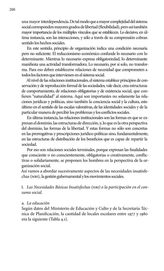 200
una mayor interdependencia.Detalmodoqueamayorcomplejidaddelsistema
socialcorrespondenmayoresgradosdelibertad(flexibilidad),peroasítambién
mayor importancia de los múltiples vínculos que se establecen. Lo decisivo, en úl-
tima instancia, son las interacciones, y sólo a través de su comprensión cobran
sentido los hechos sociales.
En este sentido, principio de organización indica una condición necesaria
pero no suficiente. El reduccionismo económico confunde lo necesario con lo
determinante. Mientras lo necesario expresa obligatoriedad, lo determinante
manifiesta una actividad transformadora. Lo necesario, por sí solo, no transfor-
ma. Para eso deben establecerse relaciones de necesidad que comprometen a
todoslosfactoresqueintervienenenelsistemasocial.
Alniveldelasrelacionesinstitucionales,elsistemaestableceprincipiosdecon-
servación y de reproducción formal de las sociedades; vale decir, crea estructuras
de comportamiento, de relaciones obligatorias y de existencia social, que con-
fieren “naturalidad” al sistema. Aquí son importantes no solamente las rela-
ciones jurídicas y políticas, sino también la conciencia social y la cultura, esto
último en el sentido de las escalas valorativas, de las identidades sociales y de la
particular manera de percibir los problemas y losconflictossociales.
En última instancia, las relaciones institucionales son las formas en que se ex-
presaneldominio,lasestructurasdedirección,y,loqueeslaotraperspectiva
del dominio, las formas de la libertad. Y estas formas no sólo son concretas
en las prerrogativas y prescripciones jurídico-políticas sino, fundamentalmente,
en las estructuras de distribución de los beneficios que es capaz de repartir la
sociedad.
Por eso son relaciones sociales terminales, porque expresan las finalidades
que consciente o no conscientemente, obligatorias o creativamente, conflic-
tivas o solidariamente, se proponen los hombres en la perspectiva de la or-
ganización social.
Así vamos a abordar sucesivamente aspectos de las necesidades insatisfe-
chas (nbi), lagestióngubernamentalylosmovimientossociales.
1.	 Las Necesidades Básicas Insatisfechas (nbi) o la participación en el con-
sumo social.
a.	 La educación
Según datos del Ministerio de Educación y Culto y de la Secretaría Téc-
nica de Planificación, la cantidad de locales escolares entre 1977 y 1980
era la siguiente (Tabla 4.1).
 