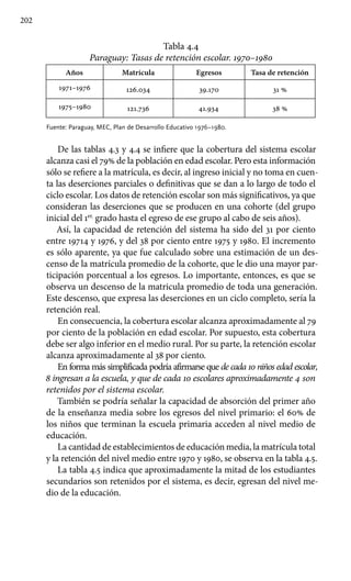 202
Tabla 4.4
Paraguay: Tasas de retención escolar. 1970–1980
Años Matrícula Egresos Tasa de retención
1971–1976 126.034 39.170 31 %
1975–1980 121.736 41.934 38 %
Fuente: Paraguay, MEC, Plan de Desarrollo Educativo 1976–1980.
De las tablas 4.3 y 4.4 se infiere que la cobertura del sistema escolar
alcanza casi el 79% de la población en edad escolar. Pero esta información
sólo se refiere a la matrícula, es decir, al ingreso inicial y no toma en cuen-
ta las deserciones parciales o definitivas que se dan a lo largo de todo el
ciclo escolar. Los datos de retención escolar son más significativos, ya que
consideran las deserciones que se producen en una cohorte (del grupo
inicial del 1er.
grado hasta el egreso de ese grupo al cabo de seis años).
Así, la capacidad de retención del sistema ha sido del 31 por ciento
entre 19714 y 1976, y del 38 por ciento entre 1975 y 1980. El incremento
es sólo aparente, ya que fue calculado sobre una estimación de un des-
censo de la matrícula promedio de la cohorte, que le dio una mayor par-
ticipación porcentual a los egresos. Lo importante, entonces, es que se
observa un descenso de la matricula promedio de toda una generación.
Este descenso, que expresa las deserciones en un ciclo completo, sería la
retención real.
En consecuencia, la cobertura escolar alcanza aproximadamente al 79
por ciento de la población en edad escolar. Por supuesto, esta cobertura
debe ser algo inferior en el medio rural. Por su parte, la retención escolar
alcanza aproximadamente al 38 por ciento.
En forma más simplificada podría afirmarse que de cada 10 niños edad escolar,
8 ingresan a la escuela, y que de cada 10 escolares aproximadamente 4 son
retenidos por el sistema escolar.
También se podría señalar la capacidad de absorción del primer año
de la enseñanza media sobre los egresos del nivel primario: el 60% de
los niños que terminan la escuela primaria acceden al nivel medio de
educación.
La cantidad de establecimientos de educación media, la matrícula total
y la retención del nivel medio entre 1970 y 1980, se observa en la tabla 4.5.
La tabla 4.5 indica que aproximadamente la mitad de los estudiantes
secundarios son retenidos por el sistema, es decir, egresan del nivel me-
dio de la educación.				
 