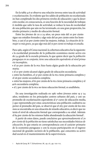 204
En la tabla 4.6 se observa una relación inversa entre tasa de actividad
y escolarización. Es evidente que los saldos de población no escolarizada
no han completado los dos primeros niveles de educación y que la deser-
ción escolar, en consecuencia, es una función de la necesidad de trabajar.
A medida que sube la tasa de actividad, se reduce la tasa de escolaridad
de una población que aún no ha terminado, en una gran proporción, los
niveles primario y medio de educación formal.
Entre los jóvenes de 20 a 24 años, un poco más del 10 por ciento
sigue sus estudios formales y algo más del 90 por ciento entre los hom-
bres, y casi el 30 por ciento entre las mujeres, trabaja. La situación de la
mujer es más grave, ya que algo más del 70 por ciento ni trabaja ni estudia.
Para 1982, según el Censo nacional, la cobertura educativa fue la siguiente:
•• la escolaridad promedio de la población económica mente activa era
de 5,4 grado de la escuela primaria, lo que quiere decir que la población
paraguaya en su conjunto, tiene una educación equivalente al nivel prima-
rio incompleto;
•• el 50 por ciento de la pea hizo hasta algún grado de la educación pri-
maria;
•• el 27 por ciento alcanzó algún grado de educación secundaria;
•• entre los hombres, el 37 por ciento de la pea tiene primaria completa y
el 26 por ciento secundaria completa;
•• entre las mujeres, el 61 por ciento de la pea tiene primaria completa y el
40% secundaria completa;
•• el 7 por ciento de la pea no tiene educación formal, es analfabeta.
En una investigación realizada en 1987 sobre jóvenes entre 19 y 24
años, residentes en los principales centros urbanos del país, y con un
promedio de escolarización equivalente al 5º curso de educación media,
y que representaba por estas características una población cualitativa su-
perior al promedio del país, se observó que el 28.5 por ciento de los mis-
mos se encontraba en una situación de retardo educativo, es decir que no
tenía el nivel de educación formal que correspondía a su edad. Además
el 84 por ciento de los mismos había abandonado la educación formal1
.
A partir de estos datos, puede concluirse que aproximadamente el 70
por ciento de la población no tiene satisfechas sus necesidades básicas de
educación, lo que estaría en correspondencia con el carácter primario
de la economía paraguaya y con la escasa participación en el ingreso
nacional de grandes sectores de la población, que concentra su activi-
dad social en el mantenimiento de la supervivencia.
1 	 Ayala de Garay, M. T. Schvartzman, M., op. cit., pp. 100–110.
 