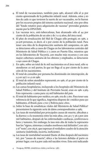 206
4.	 El total de vacunaciones, también para 1981, alcanzó sólo al 31 por
ciento aproximado de la población infantil rural. Además, estos 3 ni-
ños de cada 10 que tuvieron la suerte de ser vacunados, no lo fueron
por los recursos propios del sistema sanitario nacional, sino por obra
del “fondo rotativo para adquisición de vacunas” proveídas gratuita-
mente por la OPS/OMS.
5.	 Las vacunas bcg, anti-tuberculosas, han alcanzado sólo al 44 por
ciento de la población de un año y de 7 a 15 años, del área rural.
6.	 El plan de erradicación del Mal de Chagas sólo protegió, en 1981, a
32.508 personas, es decir, al 2 por ciento de la población rural. Para
tener una idea de la desprotección sanitaria del campesino, en 1981
se detectaron sólo 9 casos de Chagas en los laboratorios centrales del
Ministerio de Salud Pública y 2 casos en Puerto Elsa, mientras que
en los laboratorios de Yacyretá, con mucho más recursos y con una
mayor cobertura sanitaria de los obreros y empleados, se detectaron
1.040 casos de Chagas.
7.	 En 1980, sobre un total de 81 mil nacimientos en el área rural, sólo se
atendieron 20 mil partos, lo que no llega al 25 por ciento de la aten-
ción de los nacimientos.
8.	 El total de consultas por persona ha disminuido sin interrupción, de
2,5 en 1977 a 1,2 en 1981.
9.	 El total de niños atendidos representó, en 1981, el 40 por ciento de la
población infantil rural.
10.	Las camas hospitalarias, incluyendo a los hospitales del Ministerio de
Salud Pública y del Instituto de Previsión Social, eran en 1981 2.563.
Esto representa 1 cama para 125 mil habitantes del país.
11.	El total de habitantes por médico, en 1981, era de 2.160. Para tener una
referencia de lo que significa, Argentina dispone de 1 médico para 530
habitantes, el Brasil, para 1.700 y Bolivia para 1.800.
12.	Sobre la base de estadísticas vitales del Ministerio de Salud Pública4
presentamos la siguiente serie de datos correspondientes a 1985.
13.	Las tasas de mortalidad por principales causas de muerte, ubicaban a
la diarrea y a la neumonía entre las más altas, con 40.7 y 36.5 por cien
mil habitantes, después de las enfermedades cardíacas, cerebrovascu-
lares y tumores. Sin embargo, la tasa más alta de todas la representa-
ban los “signos, síntomas y estados morbosos mal definidos”, con 156.1
y el “resto”, con 163.6, que expresan el verdadero cuadro de la atención
sanitaria (indefinida, incierta, ineficiente).
14.	Las tasas de mortalidad neonatal (hasta 28 días después del nacimien-
to), por “causas de muerte”, ubica a las lesiones debidas al parto en
primer lugar, con 6.9 por cada mil nacidos vivos. Esto está indicando
4 	 Paraguay, MSPBS, estadísticas vitales y sanitarias, 1987.
 