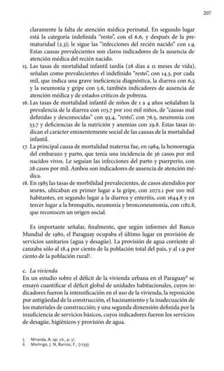 207
claramente la falta de atención médica perinatal. En segundo lugar
está la categoría indefinida “resto”, con el 6.6, y después de la pre-
maturidad (2.3); le sigue las “infecciones del recién nacido” con 1.9.
Estas causas prevalecientes son claros indicadores de la ausencia de
atención médica del recién nacido.
15.	Las tasas de mortalidad infantil tardía (28 días a 11 meses de vida),
señalan como prevalecientes el indefinido “resto”, con 14.3, por cada
mil, que indica una grave ineficiencia diagnóstica, la diarrea con 6,5
y la neumonía y gripe con 5.6, también indicadores de ausencia de
atención médica y de estados críticos de pobreza.
16.	Las tasas de mortalidad infantil de niños de 1 a 4 años señalaban la
prevalencia de la diarrea con 103.7 por 100 mil niños, de “causas mal
definidas y desconocidas” con 93.4, “resto”, con 76.5, neumonía con
53.7 y deficiencias de la nutrición y anemias con 29.8. Estas tasas in-
dican el carácter eminentemente social de las causas de la mortalidad
infantil.
17.	La principal causa de mortalidad materna fue, en 1984, la hemorragia
del embarazo y parto, que tenía una incidencia de 36 casos por mil
nacidos vivos. Le seguían las infecciones del parto y puerperio, con
28 casos por mil. Ambos son indicadores de ausencia de atención mé-
dica.
18.	En 1985 las tasas de morbilidad prevalecientes, de casos atendidos por
mspbs, ubicaban en primer lugar a la gripe, con 2072.1 por 100 mil
habitantes, en segundo lugar a la diarrea y enteritis, con 1644.8 y en
tercer lugar a la bronquitis, neumonía y bronconeumonía, con 1182.8,
que reconocen un origen social.
Es importante señalar, finalmente, que según informes del Banco
Mundial de 1980, el Paraguay ocupaba el último lugar en provisión de
servicios sanitarios (agua y desagüe). La provisión de agua corriente al-
canzaba sólo al 18.4 por ciento de la población total del país, y al 1.9 por
ciento de la población rural5
.
c.	 La vivienda
En un estudio sobre el déficit de la vivienda urbana en el Paraguay6
se
ensayó cuantificar el déficit global de unidades habitacionales, cuyos in-
dicadores fueron la intensificación en el uso de la vivienda, la reposición
por antigüedad de la construcción, el hacinamiento y la inadecuación de
los materiales de construcción; y una segunda dimensión definida por la
insuficiencia de servicios básicos, cuyos indicadores fueron los servicios
de desagüe, higiénicos y provisión de agua.
5 	 Miranda, A. op. cit., p. 51.
6 	 Morínigo, J. N, Barrios, F., (1139).
 