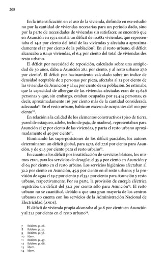 208
En la intensificación en el uso de la vivienda, definido en ese estudio
no por la cantidad de viviendas necesarias para un período dado, sino
por la parte de necesidades de viviendas sin satisfacer, se encontró que
en Asunción en 1972 existía un déficit de 10.682 viviendas, que represen-
taba el 14.2 por ciento del total de las viviendas y afectaba a aproxima-
damente el 17 por ciento de la población7
. En el resto urbano, el déficit
alcanzaba a 6.140 viviendas, el 6.4 por ciento del total de viviendas des
resto urbano.
El déficit por necesidad de reposición, calculado sobre una antigüe-
dad de 30 años, daba a Asunción 28.1 por ciento, y al resto urbano 27.6
por ciento8
. El déficit por hacinamiento, calculado sobre un índice de
densidad aceptable de 2 personas por pieza, afectaba al 33 por ciento de
las viviendas de Asunción y al 44 por ciento de su población. Se estimaba
que la capacidad de albergue de las viviendas afectadas eran de 25.646
personas y que, sin embargo, estaban ocupadas por 55.414 personas, es
decir, aproximadamente 116 por ciento más de la cantidad considerada
adecuada9
. En el resto urbano, había un exceso de ocupantes del 100 por
ciento10
.
En relación a la calidad de los elementos constructivos (piso de tierra,
pared de estaqueo, adobe, techo de paja, de madera), representaban para
Asunción el 17 por ciento de las viviendas, y parta el resto urbano aproxi-
madamente el 40 por ciento11
.
Eliminando las superposiciones de los déficit parciales, los autores
determinaron un déficit global, para 1972, del 77.6 por ciento para Asun-
ción, y de 91.3 por ciento para el resto urbano12
.
En cuanto a los déficit por insatisfacción de servicios básicos, los mis-
mos eran, para los servicios de desagüe, el 35.9 por ciento en Asunción y
el 64 por ciento en el resto urbano. Los servicios higiénicos afectaban al
32.2 por ciento en Asunción, 45.9 por ciento en el resto urbano; y la pro-
visión de agua el 29.7 por ciento y el 35.1 por ciento para Asunción y resto
urbano, respectivamente. Por su parte, la provisión de energía eléctrica
registraba un déficit del 32.2 por ciento sólo para Asunción13
. El resto
urbano no se cuantificó, debido a que una gran mayoría de los centros
urbanos no cuenta con los servicios de la Administración Nacional de
Electricidad (ande).
El déficit de vivienda propia alcanzaba al 32.8 por ciento en Asunción
y al 21.1 por ciento en el resto urbano14
.
7 	 Ibídem, p. 26.
8 	 Ibídem, p. 31.
9 	 Ibídem, p. 36.
10 	 Ídem.
11 	 Ibídem, p. 47.
12 	 Ibídem, p. 66.
13 	 Ídem.
14 	 Idem.
 