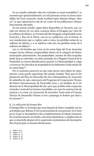 209
En un estudio realizado sobre las viviendas en zonas inundables15
, se
encontró que aproximadamente 100 mil personas vivían en tierras inun-
dables del Gran Asunción, desde Lambaré hasta Mariano Roque Alon-
so16
, lo que representaría más de un cuarto de las poblaciones urbanas
directamente afectadas.
En ese mismo estudio, según datos disponibles en Yacyretá, una cre-
cida con retorno de 100 años, ocasiona daños al Paraguay por valor de
64 millones de dólares, en el tramo del Río Paraguay comprendido entre
Asunción y Paso de la Patria, casi en su confluencia con el Paraná. Si
son inundaciones que se repiten cada 10 años, las pérdidas serían de 14
millones de dólares, y si se repitiera cada año, las pérdidas serían de 8
millones de dólares17
.
Las 20 mil familias que viven en las zonas bajas del Gran Asunción,
ocupan tierras urbanas comprendidas dentro de la categoría de bienes
municipales patrimoniales. Sus propiedades, muchas de ellas ocupadas
desde épocas coloniales, no están asentadas en el Registro General de la
Propiedad, no tienen identificación catastral. La Municipalidad se niega
a reconocer los derechos de propiedad de los habitantes tradicionales de
las zonas bajas18
.
Por el contrario, parecería ser que estas tierras sería objeto de expro-
piación, como puede sospecharse del estudio titulado “Base para la Im-
plantación del Plan de Desarrollo del Área Metropolitana de Asunción”,
de setiembre de 1981, como parte del Programa de Cooperación Técnica
del Banco Interamericano de Desarrollo (bid), y así también de la Or-
denanza de la Municipalidad del año 1976, que prohíbe toda ocupación,
arriendo o venta de los terrenos inundables, así como la construcción de
mejoras y su venta y la renovación de arriendos “hasta tanto el Consejo
Técnico de Desarrollo Urbano (ctdu) proponga el destino que dará a
los mismos”19
.
d.	 La utilización del tiempo libre
El tiempo libre es el tiempo que resta después de haber cumplido con las
actividades que definen el rol social principal de una persona. Es el tiem-
po en el que se desempeñan roles complementarios al trabajo remunera-
do económicamente, al estudio, a las tareas domésticas, o simplemente el
que se desarrolla después de la suspensión momentánea del desempeño
del rol principal, en función del descanso.
15 	 SAEP (1150).
16 	 Ibídem, p. 17.
17 	 Ibídem, p. 19.
18 	 Ibídem, p. 55.
19 	 Ibídem, p. 56.
 