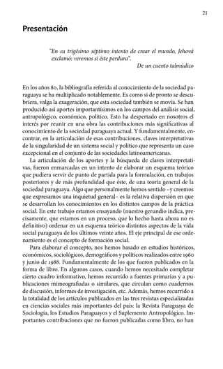 21
Presentación
“En su trigésimo séptimo intento de crear el mundo, Jehová
exclamó: veremos si éste perdura”.
De un cuento talmúdico
En los años 80, la bibliografía referida al conocimiento de la sociedad pa-
raguaya se ha multiplicado notablemente. Es como si de pronto se descu-
briera, valga la exageración, que esta sociedad también se movía. Se han
producido así aportes importantísimos en los campos del análisis social,
antropológico, económico, político. Esto ha despertado en nosotros el
interés por reunir en una obra las contribuciones más significativas al
conocimiento de la sociedad paraguaya actual. Y fundamentalmente, en-
contrar, en la articulación de esas contribuciones, claves interpretativas
de la singularidad de un sistema social y político que representa un caso
excepcional en el conjunto de las sociedades latinoamericanas.
La articulación de los aportes y la búsqueda de claves interpretati-
vas, fueron enmarcadas en un intento de elaborar un esquema teórico
que pudiera servir de punto de partida para la formulación, en trabajos
posteriores y de más profundidad que éste, de una teoría general de la
sociedad paraguaya. Algo que personalmente hemos sentido –y creemos
que expresamos una inquietud general– es la relativa dispersión en que
se desarrollan los conocimientos en los distintos campos de la práctica
social. En este trabajo estamos ensayando (nuestro gerundio indica, pre-
cisamente, que estamos en un proceso, que lo hecho hasta ahora no es
definitivo) ordenar en un esquema teórico distintos aspectos de la vida
social paraguaya de los últimos veinte años. El eje principal de ese orde-
namiento es el concepto de formación social.
Para elaborar el concepto, nos hemos basado en estudios históricos,
económicos, sociológicos, demográficos y políticos realizados entre 1960
y junio de 1988. Fundamentalmente de los que fueron publicados en la
forma de libro. En algunos casos, cuando hemos necesitado completar
cierto cuadro informativo, hemos recurrido a fuentes primarias y a pu-
blicaciones mimeografiadas o similares, que circulan como cuadernos
de discusión, informes de investigación, etc. Además, hemos recurrido a
la totalidad de los artículos publicados en las tres revistas especializadas
en ciencias sociales más importantes del país: la Revista Paraguaya de
Sociología, los Estudios Paraguayos y el Suplemento Antropológico. Im-
portantes contribuciones que no fueron publicadas como libro, no han
 