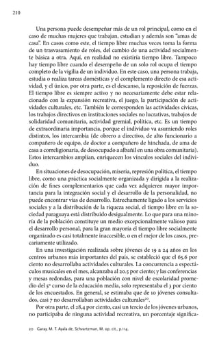 210
Una persona puede desempeñar más de un rol principal, como en el
caso de muchas mujeres que trabajan, estudian y además son “amas de
casa”. En casos como este, el tiempo libre muchas veces toma la forma
de un trasvasamiento de roles, del cambio de una actividad socialmen-
te básica a otra. Aquí, en realidad no existiría tiempo libre. Tampoco
hay tiempo libre cuando el desempeño de un solo rol ocupa el tiempo
completo de la vigilia de un individuo. En este caso, una persona trabaja,
estudia o realiza tareas domésticas y el complemento directo de esa acti-
vidad, y el único, por otra parte, es el descanso, la reposición de fuerzas.
El tiempo libre es siempre activo y no necesariamente debe estar rela-
cionado con la expansión recreativa, el juego, la participación de acti-
vidades culturales, etc. También le corresponden las actividades cívicas,
los trabajos directivos en instituciones sociales no lucrativas, trabajos de
solidaridad comunitaria, actividad gremial, política, etc. Es un tiempo
de extraordinaria importancia, porque el individuo va asumiendo roles
distintos, los intercambia (de obrero a directivo, de alto funcionario a
compañero de equipo, de doctor a compañero de hinchada, de ama de
casa a correligionaria, de desocupado a albañil en una obra comunitaria).
Estos intercambios amplían, enriquecen los vínculos sociales del indivi-
duo.
En situaciones de desocupación, miseria, represión política, el tiempo
libre, como una práctica socialmente organizada y dirigida a la realiza-
ción de fines complementarios que cada vez adquieren mayor impor-
tancia para la integración social y el desarrollo de la personalidad, no
puede encontrar vías de desarrollo. Estrechamente ligado a los servicios
sociales y a la distribución de la riqueza social, el tiempo libre en la so-
ciedad paraguaya está distribuido desigualmente. Lo que para una mino-
ría de la población constituye un medio excepcionalmente valioso para
el desarrollo personal, para la gran mayoría el tiempo libre socialmente
organizado es casi totalmente inaccesible, o en el mejor de los casos, pre-
cariamente utilizado.
En una investigación realizada sobre jóvenes de 19 a 24 años en los
centros urbanos más importantes del país, se estableció que el 65.6 por
ciento no desarrollaba actividades culturales. La concurrencia a espectá-
culos musicales en el mes, alcanzaba al 20.5 por ciento; y las conferencias
y mesas redondas, para una población con nivel de escolaridad prome-
dio del 5º curso de la educación media, solo representaba el 3 por ciento
de los encuestados. En general, se estimaba que de 10 jóvenes consulta-
dos, casi 7 no desarrollaban actividades culturales20
.
Por otra parte, el 28,4 por ciento, casi un tercio de los jóvenes urbanos,
no participaba de ninguna actividad recreativa, un porcentaje significa-
20 	 Garay, M. T. Ayala de, Schvartzman, M. op. cit., p.114.
 