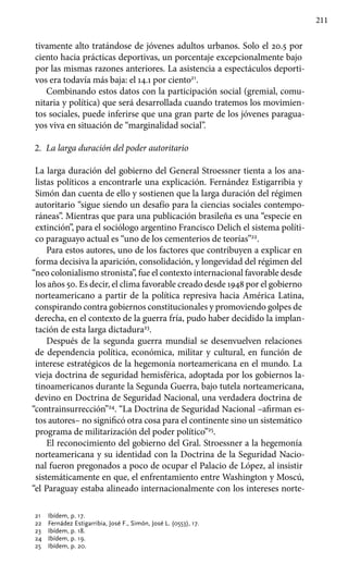 211
tivamente alto tratándose de jóvenes adultos urbanos. Solo el 20.5 por
ciento hacia prácticas deportivas, un porcentaje excepcionalmente bajo
por las mismas razones anteriores. La asistencia a espectáculos deporti-
vos era todavía más baja: el 14.1 por ciento21
.
Combinando estos datos con la participación social (gremial, comu-
nitaria y política) que será desarrollada cuando tratemos los movimien-
tos sociales, puede inferirse que una gran parte de los jóvenes paragua-
yos viva en situación de “marginalidad social”.
2.	 La larga duración del poder autoritario
La larga duración del gobierno del General Stroessner tienta a los ana-
listas políticos a encontrarle una explicación. Fernández Estigarribia y
Simón dan cuenta de ello y sostienen que la larga duración del régimen
autoritario “sigue siendo un desafío para la ciencias sociales contempo-
ráneas”. Mientras que para una publicación brasileña es una “especie en
extinción”, para el sociólogo argentino Francisco Delich el sistema políti-
co paraguayo actual es “uno de los cementerios de teorías”22
.
Para estos autores, uno de los factores que contribuyen a explicar en
forma decisiva la aparición, consolidación, y longevidad del régimen del
“neo colonialismo stronista”, fue el contexto internacional favorable desde
los años 50. Es decir, el clima favorable creado desde 1948 por el gobierno
norteamericano a partir de la política represiva hacia América Latina,
conspirando contra gobiernos constitucionales y promoviendo golpes de
derecha, en el contexto de la guerra fría, pudo haber decidido la implan-
tación de esta larga dictadura23
.
Después de la segunda guerra mundial se desenvuelven relaciones
de dependencia política, económica, militar y cultural, en función de
interese estratégicos de la hegemonía norteamericana en el mundo. La
vieja doctrina de seguridad hemisférica, adoptada por los gobiernos la-
tinoamericanos durante la Segunda Guerra, bajo tutela norteamericana,
devino en Doctrina de Seguridad Nacional, una verdadera doctrina de
“contrainsurrección”24
. “La Doctrina de Seguridad Nacional –afirman es-
tos autores– no significó otra cosa para el continente sino un sistemático
programa de militarización del poder político”25
.
El reconocimiento del gobierno del Gral. Stroessner a la hegemonía
norteamericana y su identidad con la Doctrina de la Seguridad Nacio-
nal fueron pregonados a poco de ocupar el Palacio de López, al insistir
sistemáticamente en que, el enfrentamiento entre Washington y Moscú,
“el Paraguay estaba alineado internacionalmente con los intereses norte-
21 	 Ibídem, p. 17.
22	 Fernádez Estigarribia, José F., Simón, José L. (0553), 17.
23	 Ibídem, p. 18.
24	 Ibídem, p. 19.
25 	 Ibídem, p. 20.
 