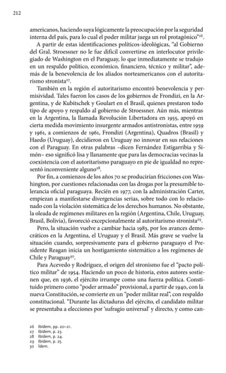 212
americanos,haciendosuyalógicamentelapreocupaciónporlaseguridad
interna del país, para lo cual el poder militar juega un rol protagónico”26
.
A partir de estas identificaciones políticos-ideológicas, “al Gobierno
del Gral. Stroessner no le fue difícil convertirse en interlocutor privile-
giado de Washington en el Paraguay, lo que inmediatamente se tradujo
en un respaldo político, económico, financiero, técnico y militar”, ade-
más de la benevolencia de los aliados norteamericanos con el autorita-
rismo stronista27
.
También en la región el autoritarismo encontró benevolencia y per-
misividad. Tales fueron los casos de los gobiernos de Frondizi, en la Ar-
gentina, y de Kubitschek y Goulart en el Brasil, quienes prestaron todo
tipo de apoyo y respaldo al gobierno de Stroessner. Aún más, mientras
en la Argentina, la llamada Revolución Libertadora en 1955, apoyó en
cierta medida movimiento insurgente armados antistronistas, entre 1959
y 1961, a comienzos de 1961, Frondizi (Argentina), Quadros (Brasil) y
Haedo (Uruguay), decidieron en Uruguay no innovar en sus relaciones
con el Paraguay. En otras palabras –dicen Fernández Estigarribia y Si-
món– eso significó lisa y llanamente que para las democracias vecinas la
coexistencia con el autoritarismo paraguayo en pie de igualdad no repre-
sentó inconveniente alguno28
.
Por fin, a comienzos de los años 70 se producirían fricciones con Was-
hington, por cuestiones relacionadas con las drogas por la presumible to-
lerancia oficial paraguaya. Recién en 1977, con la administración Carter,
empiezan a manifestarse divergencias serias, sobre todo con lo relacio-
nado con la violación sistemática de los derechos humanos. No obstante,
la oleada de regímenes militares en la región (Argentina, Chile, Uruguay,
Brasil, Bolivia), favoreció excepcionalmente al autoritarismo stronista29
.
Pero, la situación vuelve a cambiar hacia 1983, por los avances demo-
cráticos en la Argentina, el Uruguay y el Brasil. Más grave se vuelve la
situación cuando, sorpresivamente para el gobierno paraguayo el Pre-
sidente Reagan inicia un hostigamiento sistemático a los regímenes de
Chile y Paraguay30
.
Para Acevedo y Rodríguez, el origen del stronismo fue el “pacto polí-
tico militar” de 1954. Haciendo un poco de historia, estos autores sostie-
nen que, en 1936, el ejército irrumpe como una fuerza política. Consti-
tuido primero como “poder armado” provisional, a partir de 1940, con la
nueva Constitución, se convierte en un “poder militar real”, con respaldo
constitucional. “Durante las dictaduras del ejército, el candidato militar
se presentaba a elecciones por ‘sufragio universal’ y directo, y como can-
26 	 Ibídem, pp. 20–21.
27 	 Ibídem, p. 23.
28 	 Ibídem, p. 24.
29 	 Ibídem, p. 25.
30 	 Ídem.
 