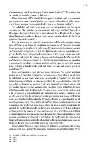 213
didato único y era designado presidente ‘constitucional’”31
.Esta situación
se mantiene hasta la guerra civil de 1947.
Posteriormente el Partido Colorado gobernó entre 1948 y 1954 como
partido único, pero con un “poder con enorme dificultad de gobernarse
a sí mismo, aunque fuese capaz de derrotar a las fuerzas rivales”32
.
Tal debilidad del poder crea una nueva crisis política, que fue apro-
vechada por “la voluntad de restauración del poder militar”. Acevedo y
Rodríguez tampoco descartan la importancia de la Doctrina de la Segu-
ridad Nacional, mediante la que pudo haber logrado el aliento de otros
ejércitos “panamericanos”33
.
En esta situación, en 1954 “el Comandante del Ejército paraguayo cap-
tura el Poder y, en lugar de desplazar formalmente al Partido Colorado,
le obliga a que lo acepte como jefe, o, en términos constitucionales, como
su ‘candidato’ obligatorio. El jefe del Ejército deviene así candidato per-
petuo del Partido. Este pacto de obediencia entre el jefe militar que sale
victorioso del golpe de Estado y la junta de Gobierno del Partido Colo-
rado (que acepta mantenerse en el Gobierno renunciando a su derecho
a gobernar), constituye el pacto político-militar que ha operado como
base política y fundamento real del poder actual, del ‘orden’ político
dictatorial”34
.
Estas explicaciones son ciertas, pero parciales. No logran explicar
cómo, en un caso, las condiciones externas excepcionales, y en el otro,
la debilidad de un poder civil que es obligado a “pactar” con los mili-
tares, logran constituir un sistema político de larga duración, eficiente
en todas las formas de control y de una considerable base social. Sin
pretender oponer a estas verdades las nuestras como infalibles, hemos
intentado en la parte histórica del trabajo ofrecer una vía de explicación
a la formación y consolidación del autoritarismo actual. Creemos que,
desde sus orígenes, la formación social paraguaya no pudo conformar
una clase fundamental dirigente. Primero, debido a la producción de al-
cance regional, en la época colonial, la Provincia no pudo constituir una
oligarquía que pudiera iniciar un proceso de acumulación originaria de
capital. El poder del Estado no tuvo una contención civil. La Indepen-
dencia misma de decide en los cuarteles, no en la movilización política
de una oligarquía criolla, como sucedió en otros países americanos. Esto
explica la dictadura personal y “perpetua” de Rodríguez de Francia. Su
largo gobierno estuvo dirigido a liquidar toda base material para la cons-
titución de una clase dirigente, como ya lo hemos visto.
Don Carlos Antonio López inicia un gobierno orientado a la forma-
ción de una clase dirigente, mediante la formación de latifundios priva-
31 	 Acevedo, E., Rodríguez José., (0535), pp. 41–42.
32 	 Ídem.
33 	 Ídem.
34 	 Ídem.
 