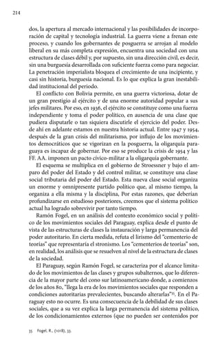 214
dos, la apertura al mercado internacional y las posibilidades de incorpo-
ración de capital y tecnología industrial. La guerra viene a frenan este
proceso, y cuando los gobernantes de posguerra se arrojan al modelo
liberal en su más completa expresión, encuentra una sociedad con una
estructura de clases débil y, por supuesto, sin una dirección civil, es decir,
sin una burguesía desarrollada con suficiente fuerza como para negociar.
La penetración imperialista bloquea el crecimiento de una incipiente, y
casi sin historia, burguesía nacional. Es lo que explica la gran inestabili-
dad institucional del periodo.
El conflicto con Bolivia permite, en una guerra victoriosa, dotar de
un gran prestigio al ejército y de una enorme autoridad popular a sus
jefes militares. Por eso, en 1936, el ejército se constituye como una fuerza
independiente y toma el poder político, en ausencia de una clase que
pudiera disputarle o tan siquiera discutirle el ejercicio del poder. Des-
de ahí en adelante estamos en nuestra historia actual. Entre 1947 y 1954,
después de la gran crisis del militarismo, por influjo de los movimien-
tos democráticos que se vigorizan en la posguerra, la oligarquía para-
guaya es incapaz de gobernar. Por eso se produce la crisis de 1954 y las
FF. AA. imponen un pacto cívico-militar a la oligarquía gobernante.
El esquema se multiplica en el gobierno de Stroessner y bajo el am-
paro del poder del Estado y del control militar, se constituye una clase
social tributaria del poder del Estado. Esta nueva clase social organiza
un enorme y omnipresente partido político que, al mismo tiempo, la
organiza a ella misma y la disciplina, Por estas razones, que deberían
profundizarse en estudioso posteriores, creemos que el sistema político
actual ha logrado sobrevivir por tanto tiempo.
Ramón Fogel, en un análisis del contexto económico social y políti-
co de los movimientos sociales del Paraguay, explica desde el punto de
vista de las estructuras de clases la instauración y larga permanencia del
poder autoritario. En cierta medida, refuta el lirismo del “cementerio de
teorías” que representaría el stronismo. Los “cementerios de teorías” son,
en realidad, los análisis que se resuelven al nivel de la estructura de clases
de la sociedad.
El Paraguay, según Ramón Fogel, se caracteriza por el alcance limita-
do de los movimientos de las clases y grupos subalternos, que lo diferen-
cia de la mayor parte del cono sur latinoamericano donde, a comienzos
de los años 80, “llega la era de los movimientos sociales que responden a
condiciones autoritarias prevalecientes, buscando alterarlas”35
. En el Pa-
raguay esto no ocurre. Es una consecuencia de la debilidad de sus clases
sociales, que a su vez explica la larga permanencia del sistema político,
de los condicionamientos externos (que no pueden ser contenidos por
35 	 Fogel, R., (1018), 33.
 