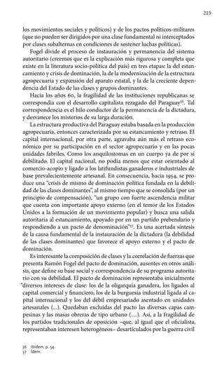 215
los movimientos sociales y políticos) y de los pactos políticos-militares
(que no pueden ser dirigidos por una clase fundamental ni interceptados
por clases subalternas en condiciones de sostener luchas políticas).
Fogel divide el proceso de instauración y permanencia del sistema
autoritario (creemos que es la explicación más rigurosa y completa que
existe en la literatura socio-política del país) en tres etapas: la del estan-
camiento y crisis de dominación, la de la modernización de la estructura
agropecuaria y expansión del aparato estatal, y la de la creciente depen-
dencia del Estado de las clases y grupos dominantes.
Hacia los años 60, la fragilidad de las instituciones republicanas se
correspondía con el desarrollo capitalista rezagado del Paraguay36
. Tal
correspondencia es el hilo conductor de la permanencia de la dictadura,
y desvanece los misterios de su larga duración.
La estructura productiva del Paraguay estaba basada en la producción
agropecuaria, entonces caracterizada por su estancamiento y retraso. El
capital internacional, por otra parte, agravaba aún más el retraso eco-
nómico por su participación en el sector agropecuario y en las pocas
unidades fabriles. Como los anquilostomas en un cuerpo ya de por sí
debilitado. El capital nacional, no podía menos que estar orientado al
comercio-acopio y ligado a los latifundistas ganaderos e industriales de
base prevalecientemente artesanal. En consecuencia, hacia 1954, se pro-
duce una “crisis de mismo de dominación política fundada en la debili-
dad de las clases dominantes”, al mismo tiempo que se consolida (por un
principio de compensación), “un grupo con fuerte ascendencia militar
que cuenta con importante apoyo externo (en el temor de los Estados
Unidos a la formación de un movimiento popular) y busca una salida
autoritaria al estancamiento, apoyado por en un partido prebendario y
respondiendo a un pacto de denominación”37
. Es una acertada síntesis
de la causa fundamental de la instauración de la dictadura (la debilidad
de las clases dominantes) que favorece el apoyo externo y el pacto de
dominación.
Es interesante la composición de clases y la correlación de fuerzas que
presenta Ramón Fogel del pacto de dominación, ausentes en otros análi-
sis, que define su base social y correspondencia de su programa autorita-
rio con su debilidad. El pacto de dominación representaba inicialmente
“diversos intereses de clase: los de la oligarquía ganadera, los ligados al
capital comercial y financiero, los de la burguesía industrial ligada al ca-
pital internacional y los del débil empresariado asentado en unidades
artesanales (...). Quedaban excluidas del pacto las diversas capas cam-
pesinas y las masas obreras de tipo urbano (…). Así, a la fragilidad de
los partidos tradicionales de oposición –que, al igual que el oficialista,
representaban interesen heterogéneos– desarticulados por la guerra civil
36 	 Ibídem, p. 34.
37 	 Ídem.
 