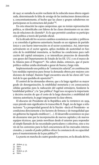 216
de 1947, se sumaba la acción vacilante de la reducida masa obrera organi-
zada, determinando la falta de arraigo de las instituciones democráticas
y, concomitantemente, el hecho que las clases y grupos subalternos no
participaran en la estructura del poder”38
.
En esta situación las capas campesinas, que no tenían representación
política, se identificaba con líderes de las clases dominantes en un siste-
ma de relaciones de clientela39
. Es lo que permitió canalizar su participa-
ción política a través del partido oficial.
En la década del 60 ocurren cambios económicos-sociales y políticos
y se consolida el gobierno autoritario, basado en un régimen de partido
único y con fuerte intervención en el sector económico. Así, interviene
activamente en el sector agrario, aplica medidas de austeridad en fun-
ción de la estabilidad monetaria, se facilitan las condiciones para radi-
cación del capital extranjero, y se intensifican proyectos de desarrollo
con apoyo del Departamento de Estado de los EE. UU. y en el marco de
la Alianza para el Progreso40
. No caben dudas, entonces, que el pacto
político-militar estaba destinado a gozar de buena y larga vida.
Implementando una política de “contención salarial”, en combinación
“con medidas represivas para frenar la demanda obrera por mejores con-
diciones de trabajo”, Ramón Fogel encuentra una de las claves del “con-
trol de lo que quedaba de oposición”41
.
El control de las demandas obreras, que a la larga significó su mayor
grado de desorganización, la estabilidad monetaria y en consecuencia
sólidas garantías para la radicación del capital extranjero, fundaron la
“estabilidad política” y la “paz pública”. Fogel nos recupera la importante
y decisiva noción de que el costo de la larga duración y estabilidad del
sistema autoritario, lo pagó íntegramente la clase obrera.
El discurso de Presidente de la República ante la feprinco en 1959,
cuyo párrafo más significativo lo transcribía R. Fogel, no da lugar a refu-
taciones: “La prosperidad general de la Nación –decía el Presidente– se
condiciona directamente a los factores de firmeza y de tranquilidad que
mi gobierno ha logrado establecer (…). El desarrollo económico no pue-
de alcanzarse sino por la incorporación de nuevos capitales y de nuevos
equipos técnicos, que jamás movilizan desde el exterior para responder
al simple llamado de las necesidades particulares y colectivas, sino a tra-
vés de los convenios para la fácil concurrencia de los mercados interna-
cionales, y cuando el poder público ofrece la constancia de su capacidad
para el mantenimiento de la paz pública”42
.
La puesta en marcha de cuatro grandes proyectos, en la década del 60,
38 	 Ibídem, p. 35.
39 	 Ídem.
40 	 Ídem.
41 	 Ibídem, p. 36.
42 	 Ídem.
 