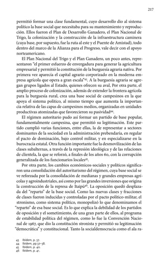 217
permitió formar una clase fundamental, cuyo desarrollo dio al sistema
político la base social que necesitaba para su mantenimiento y reproduc-
ción. Ellos fueron el Plan de Desarrollo Ganadero, el Plan Nacional de
Trigo, la colonización y la construcción de la infraestructura caminera
(cuya base, por supuesto, fue la ruta al este y el Puente de Amistad), todo
dentro del marco de la Alianza para el Progreso, vale decir con el apoyo
norteamericano.
El Plan Nacional del Trigo y el Plan Ganadero, un poco antes, repre-
sentaron “el primer esfuerzo de envergadura para generar la agricultura
empresarial y permitió la constitución de la burguesía agraria nativa. Por
primera vez aparecía el capital agrario corporizado en la moderna em-
presa agrícola que opera a gran escala”43
. A la burguesía agraria se agre-
gan grupos ligados al Estado, quienes ofrecen su aval, Por otra parte, el
amplio proceso de colonización, además de extender la frontera agrícola
para la burguesía rural, crea una base social de campesinos en la que
apoya el sistema político, al mismo tiempo que aumenta la importan-
cia relativa de las capas de campesinos medios, organizadas en unidades
productivas atomizadas que favorecieron su pasividad44
.
El régimen autoritario pudo así formar un partido de base popular,
fundamentalmente campesina, que permitió su legitimación. Este par-
tido cumplió varias funciones, entre ellas, la de representar a sectores
dominantes de la sociedad en la administración prebendaría, en regular
el pacto de dominación, bajo control militar, y en especializarse en la
burocracia estatal. Otra función importante fue la desmovilización de las
clases subalternas, a través de la represión ideológica y de las relaciones
de clientela, la que se reforzó, a finales de los años 60, con la corrupción
generalizada de los funcionarios locales45
.
Por otra parte, los cambios económicos-sociales y políticos significa-
ron una consolidación del autoritarismo del régimen, cuya base social se
ve reforzada por la consolidación de medianas y grandes empresas agrí-
colas y agroindustriales, así como por las grandes inversiones que origina
la construcción de la represa de Itaipú46
. La oposición quedó desplaza-
da del “reparto” de la base social. Como las nuevas clases y fracciones
de clases fueron inducidas y controladas por el pacto político-militar, el
stronismo, como sistema político, monopolizó lo que denominamos el
“reparto” de esa base social. Es lo que explica la debilidad de los partidos
de oposición y el sometimiento, de una gran parte de ellos, al programa
de estabilidad política del régimen, como lo fue la Convención Nacio-
nal de 1967, que dio la constitución stronista y permitió su legitimación
“democrática” y constitucional. Tanto la socialdemocracia como el ala ra-
43 	 Ibídem, p. 37.
44 	 Ibídem, pp.37–38.
45 	 Ibídem, p. 40.
46 	 Ibídem, p. 41.
 