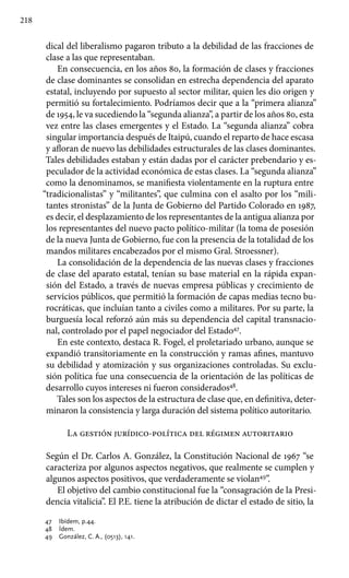 218
dical del liberalismo pagaron tributo a la debilidad de las fracciones de
clase a las que representaban.
En consecuencia, en los años 80, la formación de clases y fracciones
de clase dominantes se consolidan en estrecha dependencia del aparato
estatal, incluyendo por supuesto al sector militar, quien les dio origen y
permitió su fortalecimiento. Podríamos decir que a la “primera alianza”
de 1954, le va sucediendo la “segunda alianza”, a partir de los años 80, esta
vez entre las clases emergentes y el Estado. La “segunda alianza” cobra
singular importancia después de Itaipú, cuando el reparto de hace escasa
y afloran de nuevo las debilidades estructurales de las clases dominantes.
Tales debilidades estaban y están dadas por el carácter prebendario y es-
peculador de la actividad económica de estas clases. La “segunda alianza”
como la denominamos, se manifiesta violentamente en la ruptura entre
“tradicionalistas” y “militantes”, que culmina con el asalto por los “mili-
tantes stronistas” de la Junta de Gobierno del Partido Colorado en 1987,
es decir, el desplazamiento de los representantes de la antigua alianza por
los representantes del nuevo pacto político-militar (la toma de posesión
de la nueva Junta de Gobierno, fue con la presencia de la totalidad de los
mandos militares encabezados por el mismo Gral. Stroessner).
La consolidación de la dependencia de las nuevas clases y fracciones
de clase del aparato estatal, tenían su base material en la rápida expan-
sión del Estado, a través de nuevas empresa públicas y crecimiento de
servicios públicos, que permitió la formación de capas medias tecno bu-
rocráticas, que incluían tanto a civiles como a militares. Por su parte, la
burguesía local reforzó aún más su dependencia del capital transnacio-
nal, controlado por el papel negociador del Estado47
.
En este contexto, destaca R. Fogel, el proletariado urbano, aunque se
expandió transitoriamente en la construcción y ramas afines, mantuvo
su debilidad y atomización y sus organizaciones controladas. Su exclu-
sión política fue una consecuencia de la orientación de las políticas de
desarrollo cuyos intereses ni fueron considerados48
.
Tales son los aspectos de la estructura de clase que, en definitiva, deter-
minaron la consistencia y larga duración del sistema político autoritario.
La gestión jurídico-política del régimen autoritario
Según el Dr. Carlos A. González, la Constitución Nacional de 1967 “se
caracteriza por algunos aspectos negativos, que realmente se cumplen y
algunos aspectos positivos, que verdaderamente se violan49
”.
El objetivo del cambio constitucional fue la “consagración de la Presi-
dencia vitalicia”. El P.E. tiene la atribución de dictar el estado de sitio, la
47 	 Ibídem, p.44.
48 	 Ídem.
49 	 González, C. A., (0513), 141.
 