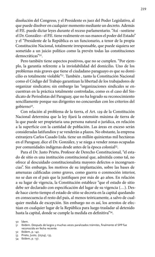219
disolución del Congreso, y el Presidente es juez del Poder Legislativo, al
que puede disolver en cualquier momento mediante un decreto. Además
el P.E. puede dictar leyes durante el receso parlamentario. “Así –sostiene
el Dr. González– el P.E. tiene realmente en sus manos el poder del Estado”
y el “Presidente de la República es un funcionario, a tenor de la propia
Constitución Nacional, totalmente irresponsable, que puede siquiera ser
sometido a un juicio político como la prevén todas las constituciones
democráticas”50
.
Pero también tiene aspectos positivos, que no se cumplen. “Por ejem-
plo, la garantía referente a la inviolabilidad del domicilio. Uno de los
problemas más graves que tiene el ciudadano paraguayo es que su domi-
cilio es totalmente violable”51
. También , tanto la Constitución Nacional
como el Código del Trabajo garantizan la libertad de los trabajadores de
organizar sindicatos; sin embargo las “organizaciones sindicales se en-
cuentran en la práctica totalmente controladas, como es el caso del Sin-
dicato de Periodistas del Paraguay, que no ha logrado su reconocimiento
sencillamente porque sus dirigentes no concuerdan con los criterios del
gobierno52
.
Con relación al problema de la tierra, el Art. 129 de la Constitución
Nacional determina que la ley fijará la extensión máxima de tierra de
la que puede ser propietaria una persona natural o jurídica, en relación
a la superficie con la cantidad de población. Las áreas en exceso serán
consideradas latifundios y se venderán a plazos. No obstante, la empresa
extranjera Carlos Casado Ltda. tiene un millón quinientas mil hectáreas
en el Paraguay, dice el Dr. González, y se niega a vender zonas ocupadas
por comunidades indígenas desde antes de la época colonial53
.
Para el Dr. Justo Prieto, Profesor de Derecho Constitucional, “el esta-
do de sitio es una institución constitucional que, admitida como tal, no
ofrece al descuidado constitucionalista mayores defectos o incongruen-
cias”. Sin embargo, los motivos de su implantación, sobre las bases de
amenazas calificadas como graves, como guerra o conmoción interior,
no se dan en el país que la justifiquen por más de 40 años. En relación
a su lugar de vigencia, la Constitución establece “que el estado de sitio
debe ser declarado con especificación del lugar de su vigencia (…). Des-
de hace cierto tiempo el estado de sitio se decreta en la capital quedando
en consecuencia el resto del país, al menos teóricamente, a salvo de cual-
quier medida de excepción. Sin embargo no es así, los arrestos de efec-
túan en cualquier lugar de la República para luego trasladar al detenido
hasta la capital, donde se cumple la medida en definitiva”54
.
50 	 Ídem.
51 	 Ibídem. Después de largos y muchas veces paralizados trámites, finalmente el SPP fue
reconocido en fecha reciente.
52 	 Ibídem, p. 142.
53 	 Prieto, Justo, (0524), 135.
54 	 Ibídem, p. 137.
 