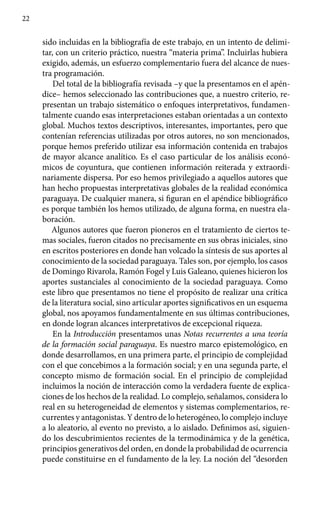 22
sido incluidas en la bibliografía de este trabajo, en un intento de delimi-
tar, con un criterio práctico, nuestra “materia prima”. Incluirlas hubiera
exigido, además, un esfuerzo complementario fuera del alcance de nues-
tra programación.
Del total de la bibliografía revisada –y que la presentamos en el apén-
dice– hemos seleccionado las contribuciones que, a nuestro criterio, re-
presentan un trabajo sistemático o enfoques interpretativos, fundamen-
talmente cuando esas interpretaciones estaban orientadas a un contexto
global. Muchos textos descriptivos, interesantes, importantes, pero que
contenían referencias utilizadas por otros autores, no son mencionados,
porque hemos preferido utilizar esa información contenida en trabajos
de mayor alcance analítico. Es el caso particular de los análisis econó-
micos de coyuntura, que contienen información reiterada y extraordi-
nariamente dispersa. Por eso hemos privilegiado a aquellos autores que
han hecho propuestas interpretativas globales de la realidad económica
paraguaya. De cualquier manera, si figuran en el apéndice bibliográfico
es porque también los hemos utilizado, de alguna forma, en nuestra ela-
boración.
Algunos autores que fueron pioneros en el tratamiento de ciertos te-
mas sociales, fueron citados no precisamente en sus obras iniciales, sino
en escritos posteriores en donde han volcado la síntesis de sus aportes al
conocimiento de la sociedad paraguaya. Tales son, por ejemplo, los casos
de Domingo Rivarola, Ramón Fogel y Luis Galeano, quienes hicieron los
aportes sustanciales al conocimiento de la sociedad paraguaya. Como
este libro que presentamos no tiene el propósito de realizar una crítica
de la literatura social, sino articular aportes significativos en un esquema
global, nos apoyamos fundamentalmente en sus últimas contribuciones,
en donde logran alcances interpretativos de excepcional riqueza.
En la Introducción presentamos unas Notas recurrentes a una teoría
de la formación social paraguaya. Es nuestro marco epistemológico, en
donde desarrollamos, en una primera parte, el principio de complejidad
con el que concebimos a la formación social; y en una segunda parte, el
concepto mismo de formación social. En el principio de complejidad
incluimos la noción de interacción como la verdadera fuente de explica-
ciones de los hechos de la realidad. Lo complejo, señalamos, considera lo
real en su heterogeneidad de elementos y sistemas complementarios, re-
currentes y antagonistas. Y dentro de lo heterogéneo, lo complejo incluye
a lo aleatorio, al evento no previsto, a lo aislado. Definimos así, siguien-
do los descubrimientos recientes de la termodinámica y de la genética,
principios generativos del orden, en donde la probabilidad de ocurrencia
puede constituirse en el fundamento de la ley. La noción del “desorden
 