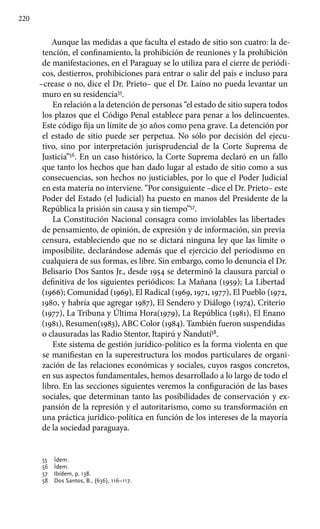 220
Aunque las medidas a que faculta el estado de sitio son cuatro: la de-
tención, el confinamiento, la prohibición de reuniones y la prohibición
de manifestaciones, en el Paraguay se lo utiliza para el cierre de periódi-
cos, destierros, prohibiciones para entrar o salir del país e incluso para
–crease o no, dice el Dr. Prieto– que el Dr. Laíno no pueda levantar un
muro en su residencia55
.
En relación a la detención de personas “el estado de sitio supera todos
los plazos que el Código Penal establece para penar a los delincuentes.
Este código fija un límite de 30 años como pena grave. La detención por
el estado de sitio puede ser perpetua. No sólo por decisión del ejecu-
tivo, sino por interpretación jurisprudencial de la Corte Suprema de
Justicia”56
. En un caso histórico, la Corte Suprema declaró en un fallo
que tanto los hechos que han dado lugar al estado de sitio como a sus
consecuencias, son hechos no justiciables, por lo que el Poder Judicial
en esta materia no interviene. “Por consiguiente –dice el Dr. Prieto– este
Poder del Estado (el Judicial) ha puesto en manos del Presidente de la
República la prisión sin causa y sin tiempo”57
.
La Constitución Nacional consagra como inviolables las libertades
de pensamiento, de opinión, de expresión y de información, sin previa
censura, estableciendo que no se dictará ninguna ley que las limite o
imposibilite, declarándose además que el ejercicio del periodismo en
cualquiera de sus formas, es libre. Sin embargo, como lo denuncia el Dr.
Belisario Dos Santos Jr., desde 1954 se determinó la clausura parcial o
definitiva de los siguientes periódicos: La Mañana (1959); La Libertad
(1966); Comunidad (1969), El Radical (1969, 1971, 1977), El Pueblo (1972,
1980, y habría que agregar 1987), El Sendero y Diálogo (1974), Criterio
(1977), La Tribuna y Última Hora(1979), La República (1981), El Enano
(1981), Resumen(1983), ABC Color (1984). También fueron suspendidas
o clausuradas las Radio Stentor, Itapirú y Ñandutí58
.
Este sistema de gestión jurídico-político es la forma violenta en que
se manifiestan en la superestructura los modos particulares de organi-
zación de las relaciones económicas y sociales, cuyos rasgos concretos,
en sus aspectos fundamentales, hemos desarrollado a lo largo de todo el
libro. En las secciones siguientes veremos la configuración de las bases
sociales, que determinan tanto las posibilidades de conservación y ex-
pansión de la represión y el autoritarismo, como su transformación en
una práctica jurídico-política en función de los intereses de la mayoría
de la sociedad paraguaya.
55 	 Ídem.
56 	 Ídem.
57 	 Ibídem, p. 138.
58 	 Dos Santos, B., (636), 116–117.
 