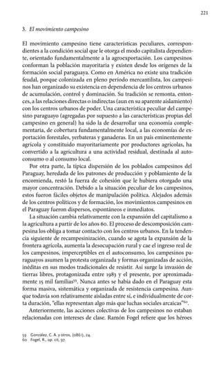 221
3.	 El movimiento campesino
El movimiento campesino tiene características peculiares, correspon-
dientes a la condición social que le otorga el modo capitalista dependien-
te, orientado fundamentalmente a la agroexportación. Los campesinos
conforman la población mayoritaria y existen desde los orígenes de la
formación social paraguaya. Como en América no existe una tradición
feudal, porque colonizada en pleno período mercantilista, los campesi-
nos han organizado su existencia en dependencia de los centros urbanos
de acumulación, control y dominación. Su tradición se remonta, enton-
ces, a las relaciones directas o indirectas (aun en su aparente aislamiento)
con los centros urbanos de poder. Una característica peculiar del campe-
sino paraguayo (agregadas por supuesto a las características propias del
campesino en general) ha sido la de desarrollar una economía comple-
mentaria, de cobertura fundamentalmente local, a las economías de ex-
portación forestales, yerbateras y ganaderas. En un país eminentemente
agrícola y constituido mayoritariamente por productores agrícolas, ha
convertido a la agricultura a una actividad residual, destinada al auto-
consumo o al consumo local.
Por otra parte, la típica dispersión de los poblados campesinos del
Paraguay, heredada de los patrones de producción y poblamiento de la
encomienda, restó la fuerza de cohesión que le hubiera otorgado una
mayor concentración. Debido a la situación peculiar de los campesinos,
estos fueron fáciles objetos de manipulación política. Alejados además
de los centros políticos y de formación, los movimientos campesinos en
el Paraguay fueron dispersos, espontáneos e inmediatos.
La situación cambia relativamente con la expansión del capitalismo a
la agricultura a partir de los años 60. El proceso de descomposición cam-
pesina los obliga a tomar contacto con los centros urbanos. En la tenden-
cia siguiente de recampesinización, cuando se agota la expansión de la
frontera agrícola, aumenta la desocupación rural y cae el ingreso real de
los campesinos, imperceptibles en el autoconsumo, los campesinos pa-
raguayos asumen la protesta organizada y formas organizadas de acción,
inéditas en sus modos tradicionales de resistir. Así surge la invasión de
tierras libres, protagonizada entre 1983 y el presente, por aproximada-
mente 15 mil familias59
. Nunca antes se había dado en el Paraguay esta
forma masiva, sistemática y organizada de resistencia campesina. Aun-
que todavía son relativamente aisladas entre sí, e individualmente de cor-
ta duración, “ellas representan algo más que luchas sociales arcaicas”60
.
Anteriormente, las acciones colectivas de los campesinos no estaban
relacionadas con intereses de clase. Ramón Fogel refiere que los héroes
59 	 González, C. A. y otros, (0861), 24.
60 	 Fogel, R., op. cit, 97.
 
